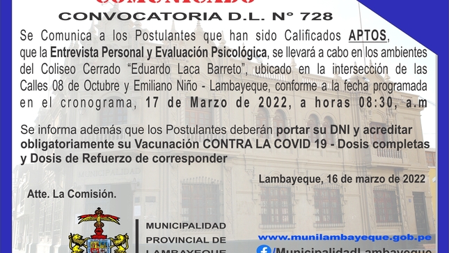 Se Comunica a los Postulantes que han sido Calificados APTOS, que la Entrevista Personal y Evaluación Psicológica, se llevará a cabo en los ambientes del Coliseo Cerrado “Eduardo Laca Barreto”, ubicado en la intersección de las Calles 08 de Octubre y Emiliano Niño - Lambayeque, conforme   a la fecha programada en el cronograma, 17 de Marzo de 2022, a horas 08:30, a.m