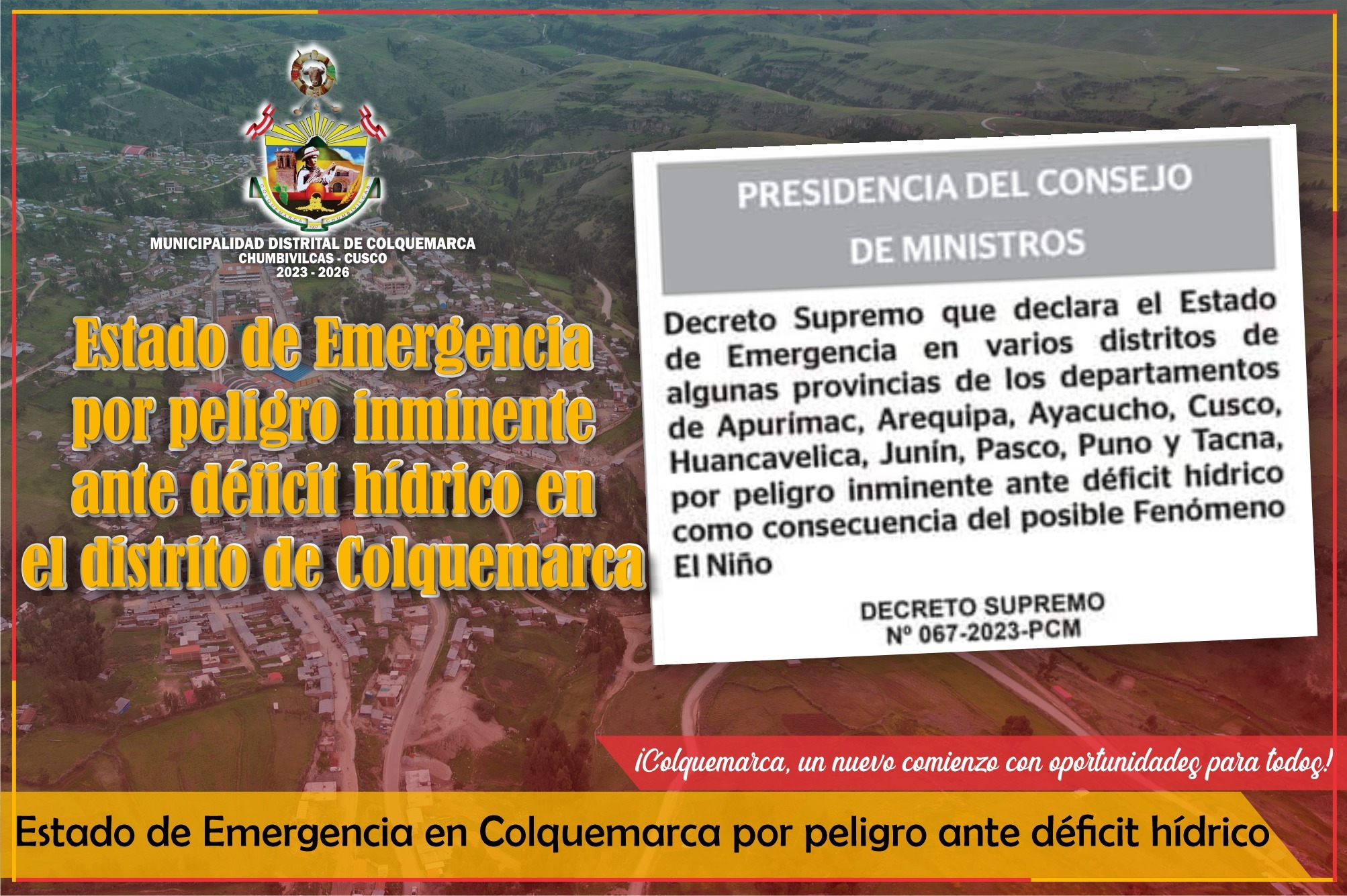 La Municipalidad Distrital de Colquemarca, gracias al trabajo desplegado por la Oficina de Gestion de Riesgos de Desastres, logró que el Gobierno a través del DS Nº 067-2023-PCM, declare el Estado de Emergencia en el distrito debido al peligro inminente de déficit hídrico. Esta medida se toma como precaución ante la posible ocurrencia del Fenómeno El Niño, el cual podría impactar significativamente en la disponibilidad de agua en nuestra zona.
El Estado de Emergencia, que estará vigente durante sesenta (60) días calendario, permitirá la implementación de medidas y acciones de excepción, inmediatas y necesarias, para reducir el muy alto riesgo existente y garantizar una respuesta y rehabilitación efectivas en caso de cualquier eventualidad relacionada con el fenómeno climático mencionado.
Para llevar a cabo estas acciones, los Gobiernos Regionales trabajarán en coordinación técnica y seguimiento con el Instituto Nacional de Defensa Civil (INDECI), además de contar con la participación activa del Ministerio de Salud, del Ministerio de Educación, del Ministerio de Vivienda, Construcción y Saneamiento, del Ministerio de Desarrollo Agrario y Riego, del Ministerio de Desarrollo e Inclusión Social, del Ministerio del Interior, del Ministerio de Defensa y otras instituciones públicas y privadas involucradas en la gestión de emergencias.
Es importante destacar que todas las acciones tomadas estarán directamente relacionadas con el evento de déficit hídrico y contarán con un enfoque integral para abordar los desafíos planteados. Asimismo, se trabajará de manera coordinada para garantizar la protección y el bienestar de la población de Colquemarca.
La Municipalidad Distrital de Colquemarca reafirma su compromiso de salvaguardar la seguridad y el bienestar de todos los ciudadanos, y se mantendrá vigilante ante cualquier eventualidad que pueda surgir como resultado del déficit hídrico y el posible Fenómeno El Niño.
¡Colquemarca, un nuevo comienzo con oportunidades para todos!
Prof. Santos Oviedo Ataucuri - Alcalde
Gestión 2023 - 2026