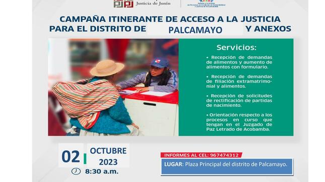 La Municipalidad distrital de Palcamayo cumple con informar que la Corte Superior de Justicia de Junín realizará la Campaña Itinerante de Promoción y Sensibilización de Derechos, este  02 de octubre de 2023 desde las 08:30 a.m.,  en la plaza principal de nuestro distrito de Palcamayo.
En dicha actividad se brindará el servicio de recepción de demandas de alimentos, de filiación, de rectificación de partidas de nacimiento y orientación de los procesos en curso que tengan en el Juzgado de Paz letrado de Acobamba, con el objetivo de acercar el servicio judicial a los pobladores que no pueden llegar a las sedes a realizar sus trámites.