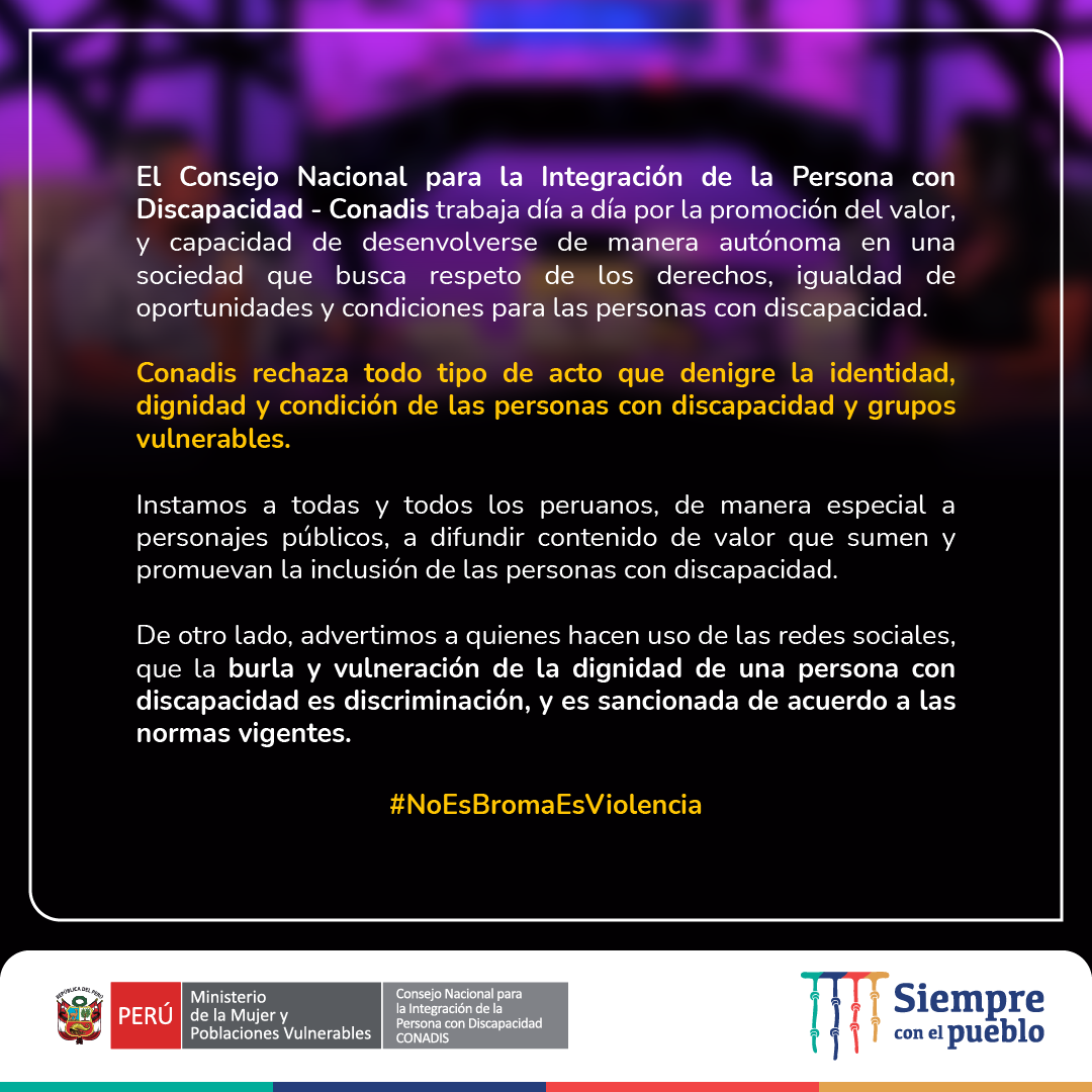 Gráfica de color morado con texto _ El Consejo Nacional para la Integración de la Persona con Discapacidad - Conadis trabaja día a día por la promoción del valor, y capacidad de desenvolverse de manera autónoma en una sociedad que busca respeto de los derechos, igualdad de oportunidades y condiciones para las personas con discapacidad.
Conadis rechaza todo tipo de acto que denigre la identidad, dignidad y condición de las personas con discapacidad y grupos vulnerables.
Instamos a todas y todos los peruanos, de manera especial a personajes públicos, a difundir contenido de valor que sumen y promuevan la inclusión de las personas con discapacidad.
De otro lado, advertimos a quienes hacen uso de las redes sociales, que la burla y vulneración de la dignidad de una persona con discapacidad es discriminación, y es sancionada de acuerdo a las normas vigentes.
No es broma, es violencia