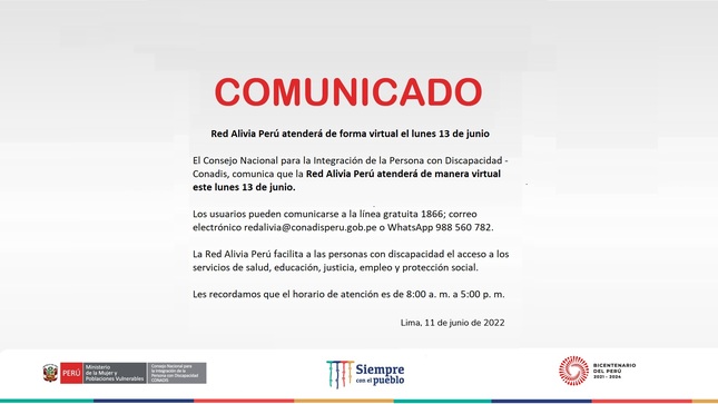 COMUNICADO - El Consejo Nacional para la Integración de la Persona con Discapacidad - Conadis, comunica que la Red Alivia Perú atenderá de manera virtual este lunes 13 de junio.
Los usuarios y usuarias pueden comunicarse a la línea gratuita 1866; correo electrónico redalivia@conadisperu.gob.pe o WhatsApp 988 560 782.
La Red Alivia Perú facilita a las personas con discapacidad el acceso a los servicios de salud, educación, justicia, empleo y protección social.
Les recordamos que el horario de atención es de 8:00 a. m. a 5:00 p. m.

Lima, 11 de junio de 2022