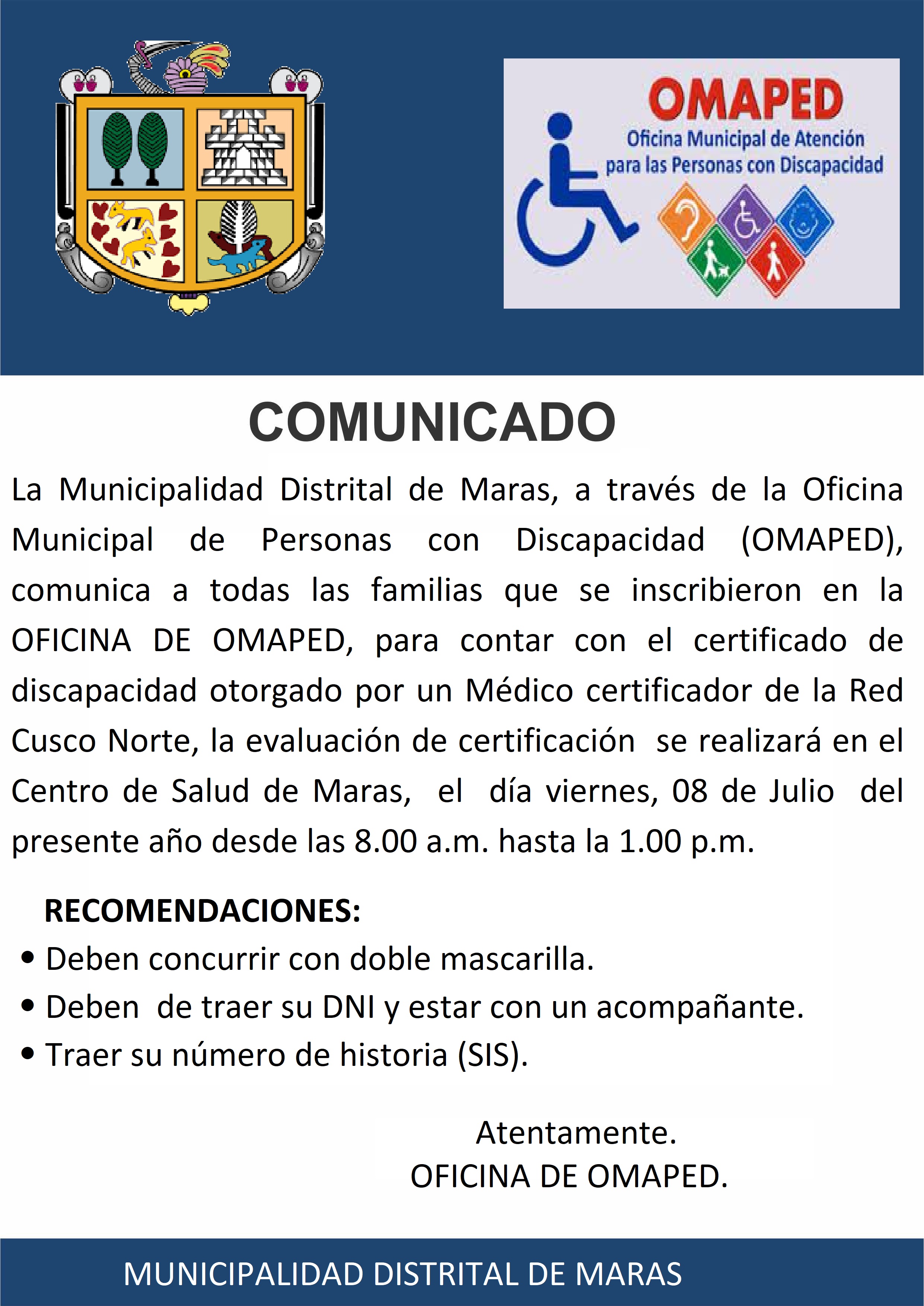 COMUNICADO
La Municipalidad Distrital de Maras, a través de la Oficina Municipal de Personas con Discapacidad (OMAPED), comunica a todas las familias que se inscribieron en la OFICINA DE OMAPED, para contar con el certificado de discapacidad otorgado por un Médico certificador de la Red  Cusco Norte, la evaluación de certificación  se realizará en el Centro de Salud de Maras,  el  día viernes, 08 de Julio  del presente año desde las 8.00 a.m. hasta la 1.00 p.m.
RECOMENDACIONES:
•	Deben concurrir con doble mascarilla.
•	Deben  de traer su DNI y estar con un acompañante.
•	Traer su número de historia (SIS). 


  
                                                           Atentamente.
                                                  OFICINA DE OMAPED.
