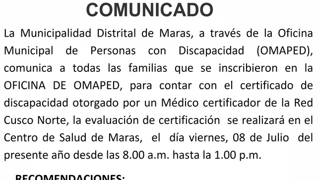 COMUNICADO
La Municipalidad Distrital de Maras, a través de la Oficina Municipal de Personas con Discapacidad (OMAPED), comunica a todas las familias que se inscribieron en la OFICINA DE OMAPED, para contar con el certificado de discapacidad otorgado por un Médico certificador de la Red  Cusco Norte, la evaluación de certificación  se realizará en el Centro de Salud de Maras,  el  día viernes, 08 de Julio  del presente año desde las 8.00 a.m. hasta la 1.00 p.m.
RECOMENDACIONES:
•	Deben concurrir con doble mascarilla.
•	Deben  de traer su DNI y estar con un acompañante.
•	Traer su número de historia (SIS). 


  
                                                           Atentamente.
                                                  OFICINA DE OMAPED.
