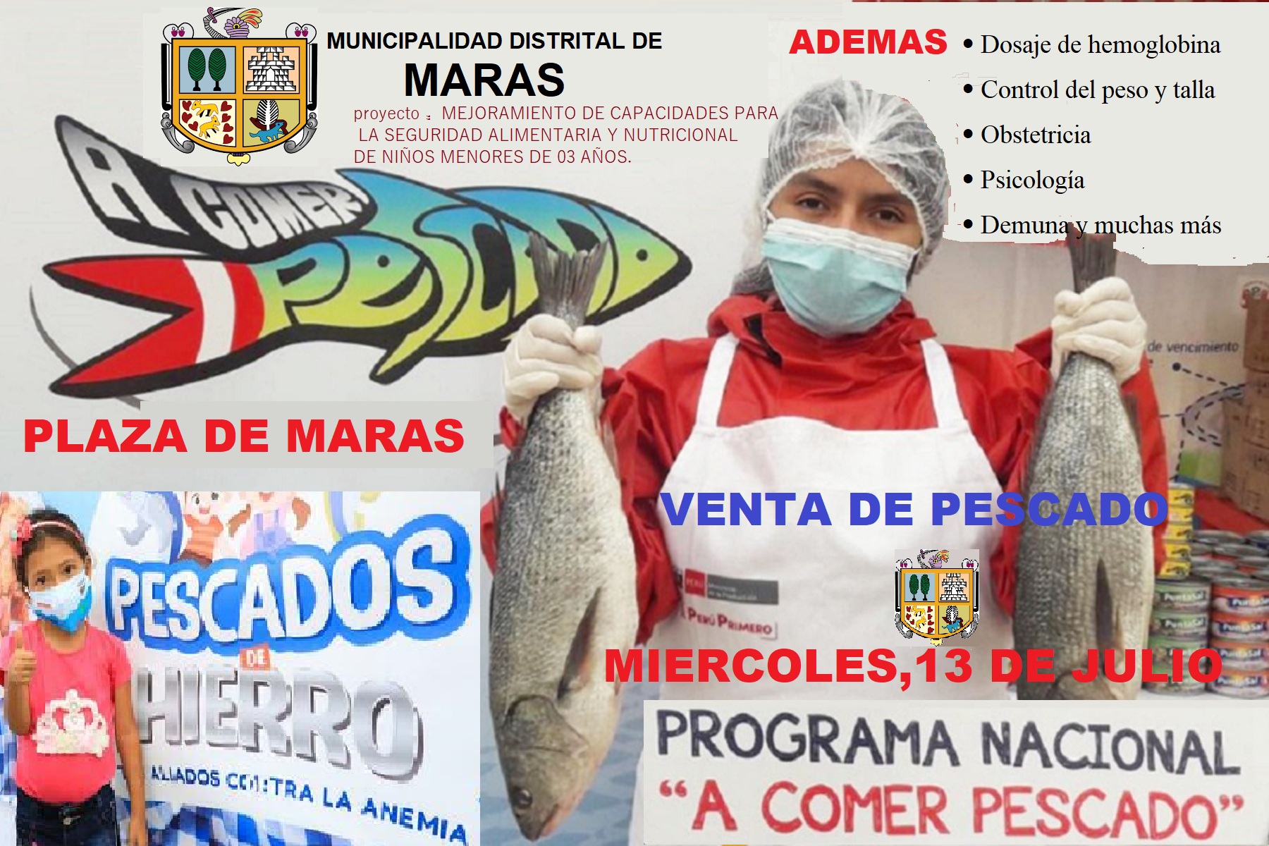 La Municipalidad Distrital de Maras a través del proyecto “MEJORAMIENTO DE CAPACIDADES PARA LA SEGURIDAD ALIMENTARIA Y NUTRICIONAL DE NIÑOS MENORES DE 03 AÑOS” organiza la Feria de Salud Nutricional “NUTRI MARAS”
Por lo cual bridaremos atención en: 
•	Dosaje de hemoglobina 
•	Control del peso y talla
•	Obstetricia
•	Psicología
•	Demuna y muchas otras más
Además contaremos con la participación del programa nacional a comer pescado, donde se ofrecerá pescado a precio barato.
Ven y participa con toda la familia este miércoles 13 de julio en la Plaza de armas de Maras desde las 8:30 de la mañana.

¡Todos juntos contra la anemia!!

Municipalidad Distrital de Maras 
Apostando por desarrollo integral del niño
