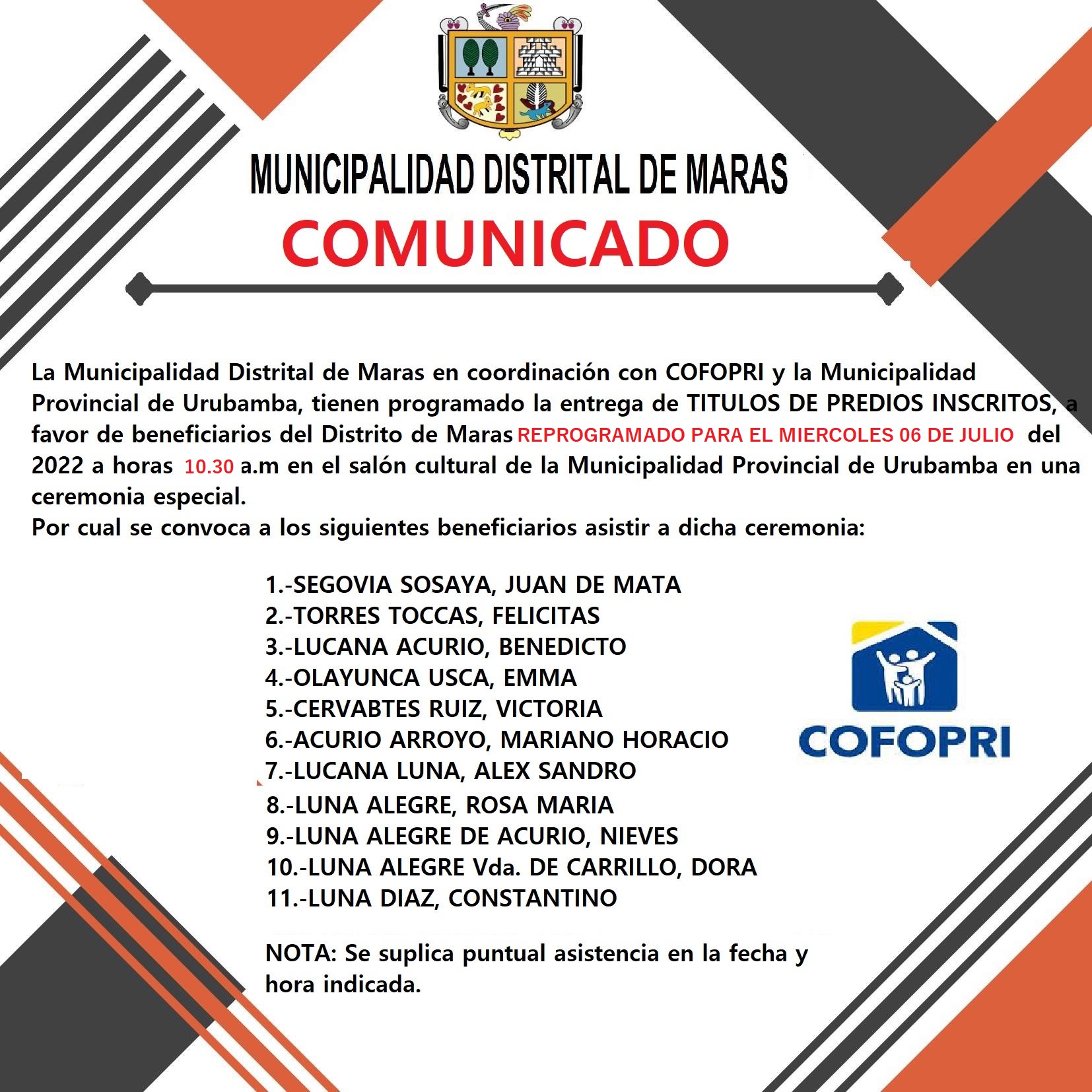 ATENCION DISTRITO DE MARAS, COFOPRI ENTREGARA TÍTULOS DE PROPIEDAD DE PREDIOS A CIUDADANOS DEL DISTRITO DE MARAS, SERA EN CEREMONIA ESPECIAL A REALIZARSE EL DÍA MIERCOLES 6 DE JULIO DEL PRESENTE AÑO.
El Organismo de Formalización de la Propiedad Informal – COFOPRI-, este miércoles 6 de julio, en una ceremonia especial, hará entrega de títulos de propiedad de predios a la población del distrito de Maras. El acto tendrá lugar en el Salón Cultural de la Municipalidad Provincial de Urubamba a partir de las 10:30 de la mañana.
Por lo cual, reiteramos la comunicación a todos los ciudadanos beneficiarios de esta engrega, a fin de que puedan hacerse presentes y recibir sus títulos de propiedad. Así mismo, en este mismo acto, recibirán también propietarios de predios de los distritos de los demás distritos como, Chinchero, Huayllabamba y Yucay.