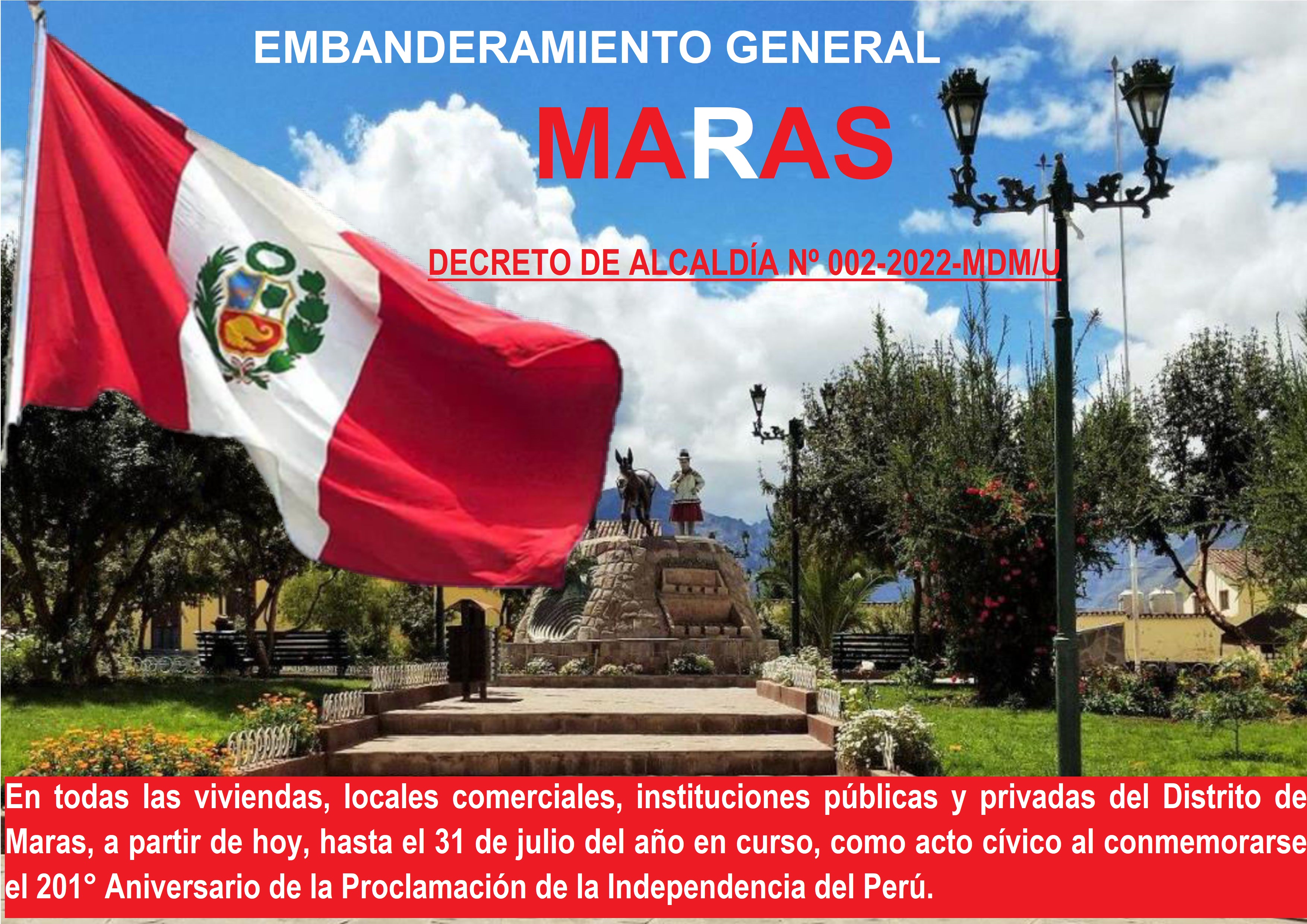 La Municipalidad Distrital de Maras a través del DECRETO DE ALCALDÍA Nº 002-2022-MDM/U de fecha 22 de julio el 2022 dispuso:
Artículo 1°.- DISPONER el embanderamiento general, en todas las viviendas, locales comerciales, instituciones públicas y privadas del Distrito de Maras, a partir de su publicación hasta el 31 de julio del año en curso, como acto cívico al conmemorarse el 201° Aniversario de la Proclamación de la Independencia del Perú.
Por lo cual se exhorta a nuestra ciudadanía Marasina, demostrar su civismo, patriotismo y amor por la patria, exhibiendo nuestra bandera bicolor en el frontis de su domicilio, ya que este 28 de julio del presente año se conmemora el 201° Aniversario de la Proclamación de la Independencia del Perú, en tal sentido, siendo fecha de trascendencia nacional, constituye una oportunidad para fomentar en el Distrito de Maras los sentimientos de identidad nacional y mostrar el respeto y amor a la patria.