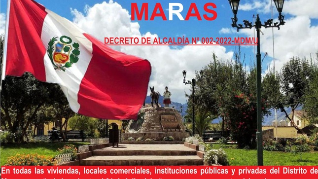 La Municipalidad Distrital de Maras a través del DECRETO DE ALCALDÍA Nº 002-2022-MDM/U de fecha 22 de julio el 2022 dispuso:
Artículo 1°.- DISPONER el embanderamiento general, en todas las viviendas, locales comerciales, instituciones públicas y privadas del Distrito de Maras, a partir de su publicación hasta el 31 de julio del año en curso, como acto cívico al conmemorarse el 201° Aniversario de la Proclamación de la Independencia del Perú.
Por lo cual se exhorta a nuestra ciudadanía Marasina, demostrar su civismo, patriotismo y amor por la patria, exhibiendo nuestra bandera bicolor en el frontis de su domicilio, ya que este 28 de julio del presente año se conmemora el 201° Aniversario de la Proclamación de la Independencia del Perú, en tal sentido, siendo fecha de trascendencia nacional, constituye una oportunidad para fomentar en el Distrito de Maras los sentimientos de identidad nacional y mostrar el respeto y amor a la patria.
