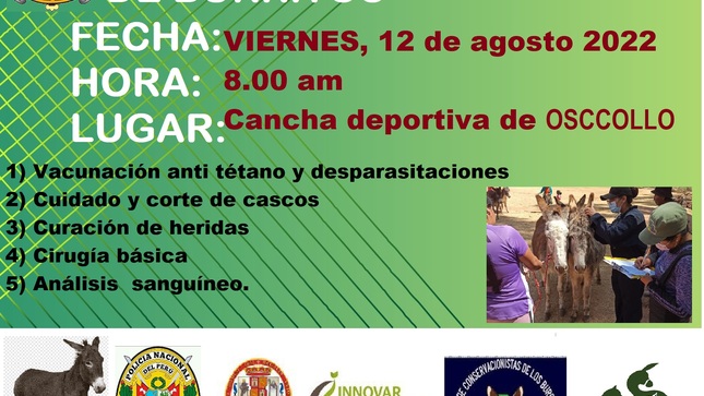 LA MUNICIPALIDAD DISTRITAL DE MARAS INVITA A LA I CAMPAÑA DE SANIDAD ANIMAL DE LOS BURRITOS EN EL DISTRITO DE MARAS, CUSCO.
La ONG Innovar y Compartir en el marco del proyecto “Maras Resiliente y Bienestar Animal de Burros”, llevara a cabo la Campaña de sanidad animal de burros, el viernes 12 de agosto del presente año,  en el sector de OSCCOLLO con el objetivo mejorar la salud de los burritos del distrito de Maras y sensibilizar a las familias criadoras de burros a una tenencia responsable con bienestar animal. 
Esta acciones son posibles gracias a la participación y apoyo de la fundación The Donkey Sanctuary, Municipalidad de Distrital de Maras, Fundación Iniciative Equitarian, Asociación de conservacionistas de los burros Marasinos- ACOBUM, La Escuela de Medicina Veterinaria de la Universidad Nacional San Antonio Abad del Cusco- UNSAAC, La caballería de la Policía Nacional del Perú-PNP.
La campaña busca lograr mejorar la salud de los burritos , los cuales accederan a los servicios veterinarios siguientes:
1) Vacunación anti tétano y desparasitaciones 
2) Cuidado y corte de cascos 
3) curación de heridas 
4) cirugía básica 
5) análisis de sanguíneo.
Por lo cual la Municipalidad Distrital de Maras reitera la Cordial invitación a toda la población Marsina a formar parte de los diferentes servicios veterinarios brindados a sus animales, y de esta manera aprovechen de la atención y de esta manera resolver los problemas sanitarios y mejorar la salud de sus burritos.

