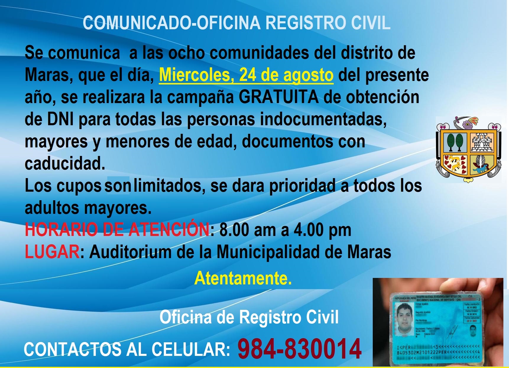 La oficina de Registro Civil de la Municipalidad Distrital de Maras, comunica a los ciudadanos de las ocho comunidades del distrito, que el día miércoles, 24 de agosto del presente año se realizará la campaña gratuita de obtención de DNI para las personas indocumentadas, mayores y menores de edad, así mismos documentos con caducidad.
El cupo es limitado, por lo cual se priorizará a los adultos mayores así mismo a los menores de edad.
Horario de atención: de 08.00 am a 4.00 pm
LUGAR: Auditórium de la Municipalidad de Maras
NOTA: Concurrir con doble mascarilla y mantener el distanciamiento social correspondiente.
