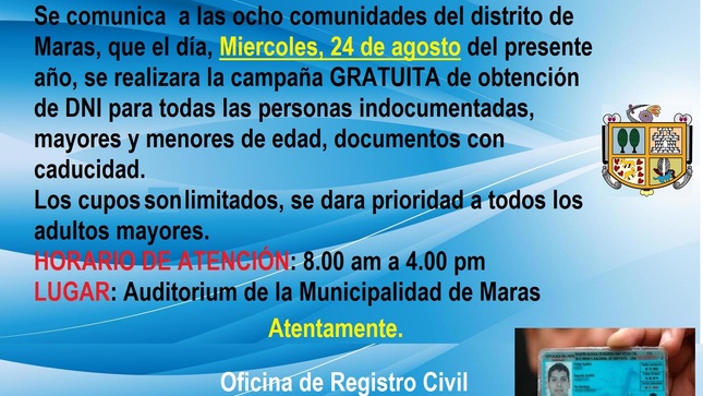 La oficina de Registro Civil de la Municipalidad Distrital de Maras, comunica a los ciudadanos de las ocho comunidades del distrito, que el día miércoles, 24 de agosto del presente año se realizará la campaña gratuita de obtención de DNI para las personas indocumentadas, mayores y menores de edad, así mismos documentos con caducidad.
El cupo es limitado, por lo cual se priorizará a los adultos mayores así mismo a los menores de edad.
Horario de atención: de 08.00 am a 4.00 pm
LUGAR: Auditórium de la Municipalidad de Maras
NOTA: Concurrir con doble mascarilla y mantener el distanciamiento social correspondiente.
