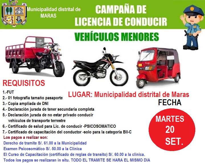 NUEVA CAMPAÑA DE LICENCIAS DE CONDUCIR DE VEHÍCULOS MENORES
La Municipalidad distrital de Maras, comunica a los propietarios y conductores de mototaxis, motos lineales y motocargas ;  en coordinación con la Sub gerencia de desarrollo social y participación comunitaria así mismo en coordinación con la Municipalidad Provincial de Urubamba, les brindan la oportunidad de obtener su licencia de conducir de una forma rápida y segura.
Fecha: 20 de septiembre 
Lugar: Municipalidad Distrital de Maras
Recuerden que este trámite es solo para las personas mayores de edad, informes e inscripciones en la sub gerencia de desarrollo social y participación comunitaria ubicada en segundo piso del Palacio Municipal.
NO PIERDAS LA OPORTUNIDAD DE OBTENER TU LICENCIA DE CONDUCIR!