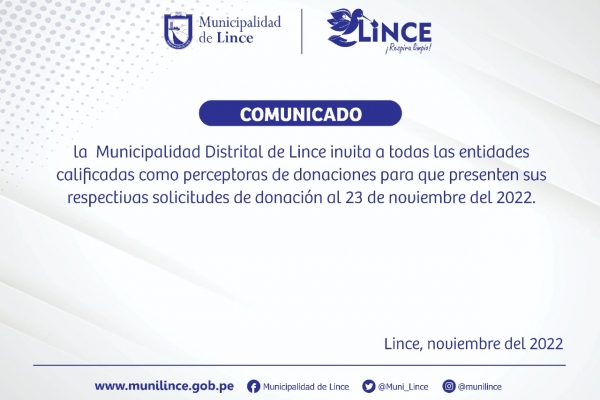 I. OBJETIVO
La Municipalidad Distrital de Lince, en aplicación al artículo 63 de la Directiva
N° 0006-2021-EF/54.01 “Directiva para la gestión de bienes muebles
patrimoniales en el marco del Sistema Nacional de Abastecimiento” invita, a
través de la página web de la entidad, a todas las entidades calificadas como
perceptoras de donaciones para que presenten a nuestra Entidad, sus
respectivas solicitudes de donación.
II. DATOS GENERALES DE LA ENTIDAD
Entidad : Municipalidad Distrital de Lince
Teléfono : 6191818 Anexo13021
Ubicación de los bienes : Av. Arenales 2350, Lince
Consultas a los Correo electrónico : eavila@munilince.gob.pe
III. PUBLICACIÓN
Vigencia de publicación : Del 16 al 23 de noviembre 2022
Lugar de publicación : Página Web: www.Munilince.gob.pe
IV. ALCANCE
La presente comunicación está dirigida exclusivamente a las instituciones
jurídicas sin fines de lucro o instituciones religiosas, las cuales deberán
manifestar por escrito, a través de la Mesa de Partes de nuestra Entidad, su
interés en ser beneficiarias de la donación de los bienes muebles indicados
en la presente publicación, adjuntando la siguiente documentación y
requisitos:
Copia del DNI del Titular de la Entidad o Representante Legal.
Copia de certificado de vigencia de poder emitido por la SUNARP, con
una antigüedad no mayor de treinta (30) días calendarios
Resolución vigente que califica a la entidad como perceptora de
donaciones.
Sustento o Justificación de la necesidad de los bienes muebles cuya
donación que solicita y el beneficio que reporta al desarrollo social.
V. RECEPCIÓN DE SOLICITUDES
Mesa de partes de la Municipalidad Distrital de Lince
Desde el 16/11/2022 al 22/11/2022
Dirección Av. Juan Pardo de Zela Nº 480
Correo electrónico: Mesadepartesvirtual@munilince.gob.pe
Horario de atención de lunes – viernes 08:30 am – 4:30 pm