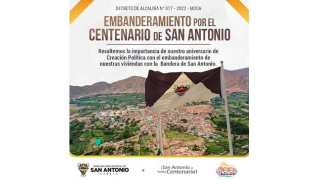 La Municipalidad Distrital de San Antonio - Cañete, de acuerdo al Decreto de Alcaldía N° 017 - 2022 - MDSA, se dispone el embanderamiento de las viviendas, locales comerciales y demás predios del distrito de San Antonio durante todo estos días de diciembre en el Centenario de Creación Política de nuestro distrito de San Antonio . 