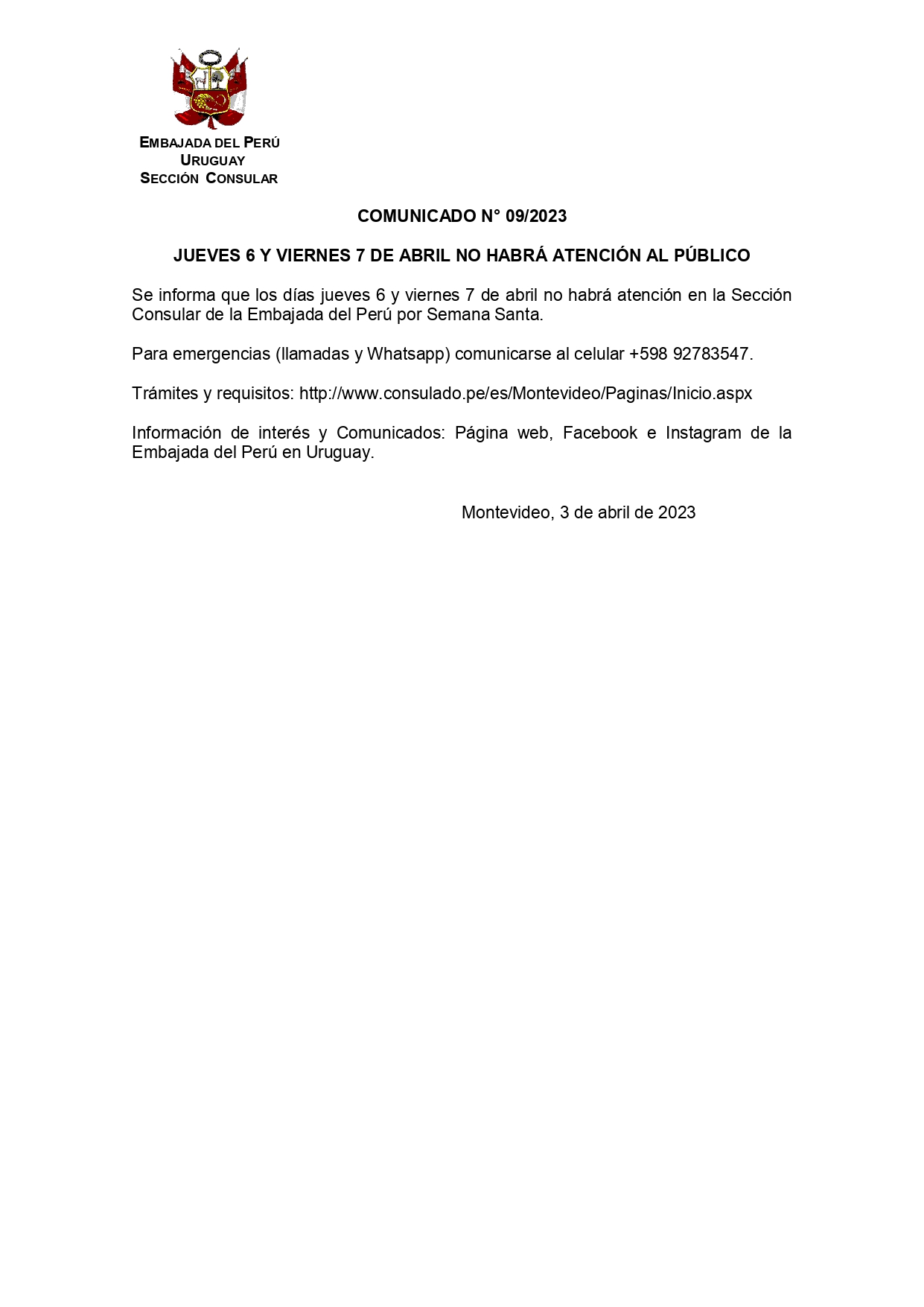 
Se informa que los días jueves 6 y viernes 7 de abril no habrá atención en la Sección Consular de la Embajada del Perú por Semana Santa.
 
Para emergencias (llamadas y Whatsapp) comunicarse al celular +598 92783547.
 
Trámites y requisitos: http://www.consulado.pe/es/Montevideo/Paginas/Inicio.aspx  
 
Información de interés y Comunicados: Página web, Facebook e Instagram de la Embajada del Perú en Uruguay.