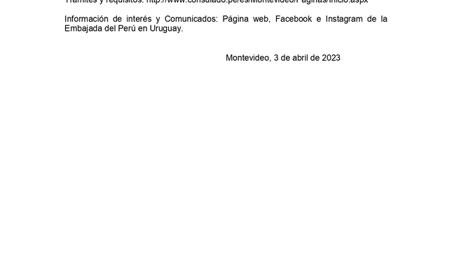 
Se informa que los días jueves 6 y viernes 7 de abril no habrá atención en la Sección Consular de la Embajada del Perú por Semana Santa.
 
Para emergencias (llamadas y Whatsapp) comunicarse al celular +598 92783547.
 
Trámites y requisitos: http://www.consulado.pe/es/Montevideo/Paginas/Inicio.aspx  
 
Información de interés y Comunicados: Página web, Facebook e Instagram de la Embajada del Perú en Uruguay.