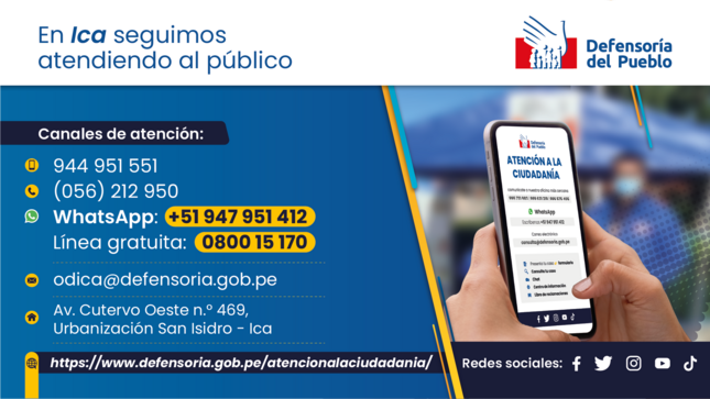 En Ica seguimos atendiendo al público
Defensoría del Pueblo
Canales de atención:
944 951 551
(056) 212 950
WhatsApp: 51 947 951 412
Línea gratuita: 0800 15 170
- -
odica@defensoria.gob.pe
• Av. Cutervo Oeste n.° 469,
Urbanización San Isidro - Ica
https://www.defensoria.gob.pe/atencionalaciudadania/