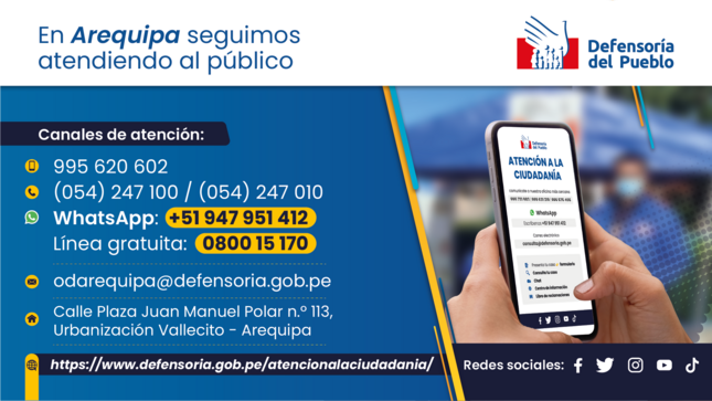 Oficina Defensorial de Arequipa
Teléfonos: 054 247 100 / 054 247010* 
995620602*
*Horario de atención: lunes a viernes de 8:00 a. m. a 4:00 p. m.
Correo electrónico: odarequipa@defensoria.gob.pe
Dirección: Calle Plaza Juan Manuel Polar n.º 113, Urbanización Vallecito - Arequipa*
