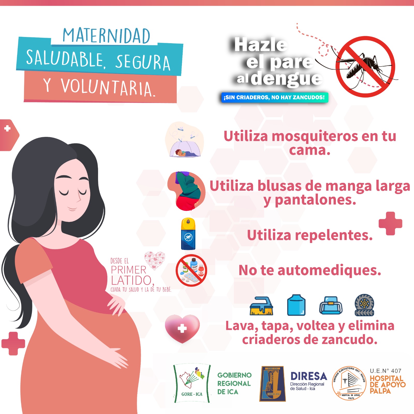 El dengue durante el EMBARAZO
puede causar complicaciones severas que ponen en riesgo tu vida y la de tu bebé.
¡Tu puedes prevenirlo!
Usa mosquiteros en cama
Usa mallas en puertas y ventanas
Utiliza blusas de manga larga y pantalones
Evita el contacto con personas enfermas
Evita tener criadero de zancudos
Lava, tapa, escobilla y elimina los criaderos de zancudo
Ponte repelentes
Acude al Establecimiento de Salud más cercano a tu domicilio
Desde el primer latino inicia control sin olvido