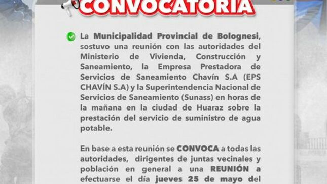 La municipalidad provincial de Bolognesi, sostuvo una reunión con las autoridades del Ministerio de Vivienda, construcción y Saneamiento, la empresa prestadora de servicios de saneamiento Chavin S.A (EPS CHAVIN S.A) y la superintendencia nacional de servicios de saneamiento (SUNASS) en horas de la mañana en la ciudad de Huaraz sobre la prestación del servicio y suministro de agua potable.

En base a esta reunión se CONVOCA a todas las autoridades, dirigentes de  juntas vecinales y población en general a una REUNIÓN a efectuarse el día jueves 25 de mayo del presenta año a horas 5:30 p.m en el auditorio del municipal provincial.