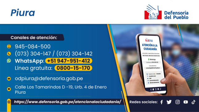 Piura
Defensoría del Pueblo
Canales de atención:
945-084-500
 (073) 304-147 / (073) 304-142
 WhatsApp: 451 947-951-412
Línea gratuita: 0800-15-170
odpiura@defensoria.gob.pe
Calle Los Tamarindos D-19, Urb. 4 de Enero - Piura
https://www.defensoria.gob.pe/atencionalaciudadania/