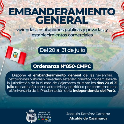 La Ordenanza Municipal N°850 - CMPC, en su artículo 1° dispone el embanderamiento general de viviendas, instituciones públicas y privadas, y establecimientos comerciales de la jurisdicción de la ciudad de Cajamarca durante los días 20 al 31 de julio de cada año como acto cívico y patriótico por conmemorarse el Aniversario de la Proclamación de la Independencia del Perú.