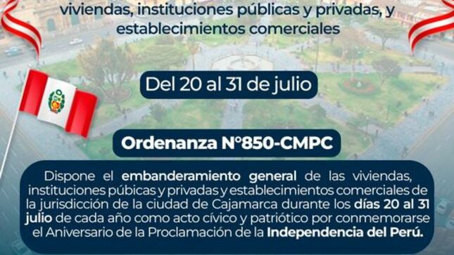 La Ordenanza Municipal N°850 - CMPC, en su artículo 1° dispone el embanderamiento general de viviendas, instituciones públicas y privadas, y establecimientos comerciales de la jurisdicción de la ciudad de Cajamarca durante los días 20 al 31 de julio de cada año como acto cívico y patriótico por conmemorarse el Aniversario de la Proclamación de la Independencia del Perú. 