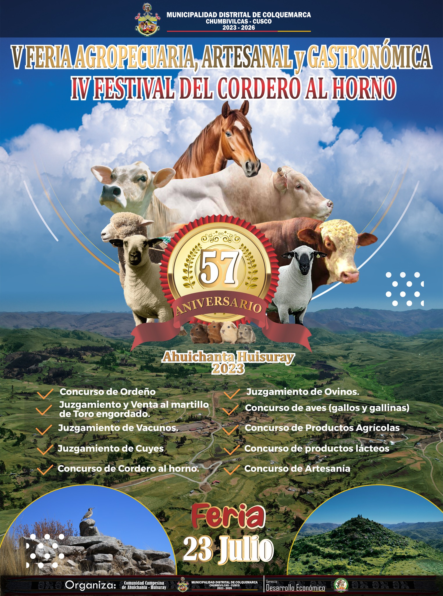 La Municipalidad Distrital de Colquemarca se complace en anunciar la realización de la esperada V Feria Agropecuaria, Artesanal y Gastronómica, junto con el IV Festival del Cordero al Horno "Ahuichanta Huisuray 2023". Este evento, organizado a través del Proyecto Ferias de la Gerencia de Desarrollo Económico, se llevará a cabo el 23 de Julio.
Colquemarca y sus visitantes podrán disfrutar de una amplia gama de actividades que resaltan nuestra riqueza agropecuaria, artesanal y culinaria. La Municipalidad se enorgullece de promover el talento y la dedicación de nuestros agricultores, ganaderos, artesanos y cocineros locales.
La V Feria Agropecuaria, Artesanal y Gastronómica presentará una serie de competiciones emocionantes que pondrán de manifiesto la destreza y el esfuerzo de nuestra comunidad.
Estas actividades se complementarán con una variada oferta gastronómica y una muestra artesanal, donde los visitantes podrán disfrutar de deliciosos platillos típicos y adquirir piezas únicas de artesanía, representativas de nuestra cultura y tradiciones.
Invitamos a todos los residentes de Colquemarca y a nuestros visitantes a ser parte de esta celebración que destaca nuestra identidad y nuestras tradiciones. ¡No te pierdas la V Feria Agropecuaria, Artesanal y Gastronómica, junto con el IV Festival del Cordero al Horno "Ahuichanta Huisuray 2023"!
¡Colquemarca, un nuevo comienzo con oportunidades para todos!
Prof. Santos Oviedo Ataucuri - Alcalde
Gestión 2023 – 2026