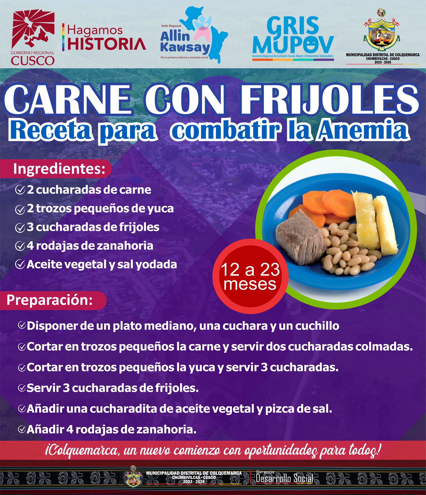 Seguimos comprometidos con la salud y el bienestar de nuestros niños más pequeños. Hoy, queremos presentarles una receta especial y deliciosa diseñada para niños de 12 a 23 meses de edad: "Carne con Frijoles". Esta preparación está especialmente pensada para combatir la anemia y proporcionar a nuestros pequeños los nutrientes esenciales que necesitan para crecer fuertes y saludables.
Comparte esta receta con tus seres queridos para que todos podamos disfrutar de sus beneficios.
¡Colquemarca, un nuevo comienzo con oportunidades para todos!
Prof. Santos Oviedo Ataucuri - Alcalde
Gestión 2023 - 2026