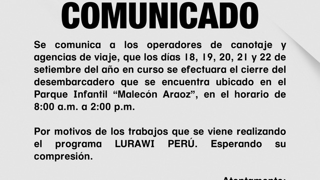 Se comunica a los operadores de canotaje y agencias de viaje, que los días 18, 19, 20, 21 y 22 de setiembre del año en curso se efectuara el cierre del desembarcadero que se encuentra ubicado en el Parque Infantil “Malecón Araoz”, en el horario de 8:00 a.m. a 2:00 p.m.
Por motivos de los trabajos que se viene realizando el programa LURAWI PERÚ. Esperando su comprensión.

Atentamente; 
Responsables de Lurawi Perú.