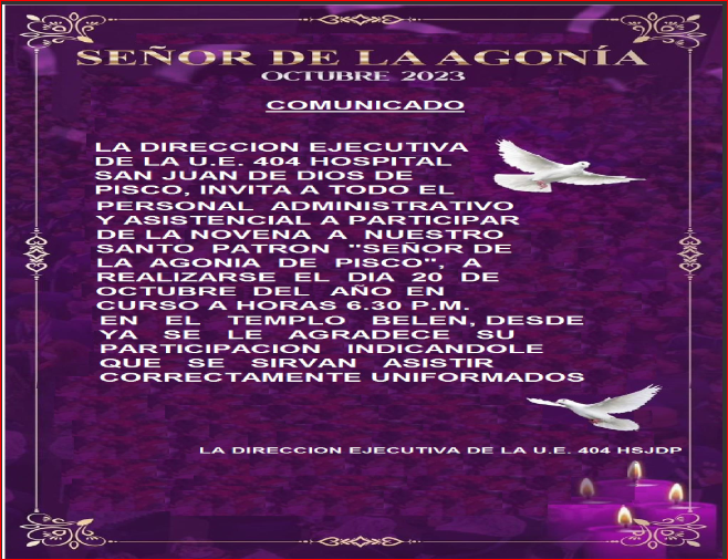 LA DIRECCION EJECUTIVA DE LA U.E. 404 HOSPITAL 
SAN JUAN DE DIOS DE PISCO, INVITA A TODO EL
PERSONAL ADMINISTRATIVO Y ASISTENCIAL A PARTICIPAR
DE LA NOVENA A NUESTRO SANTO PATRON "SEÑOR DE LA
AGONIA DE PISCO", A REALIZARSE EL DIA 20 DE OCTUBRE 
DEL AÑO EN CURSO A HORAS 6.30 P.M. EN EL TEMPLO BELEN,
DESDE YA SE LE AGRADECE SU PARTICIPACION INDICANDOLE
QUE SE SIRVAN ASISTIR CORRECTAMENTE UNIFORMADOS