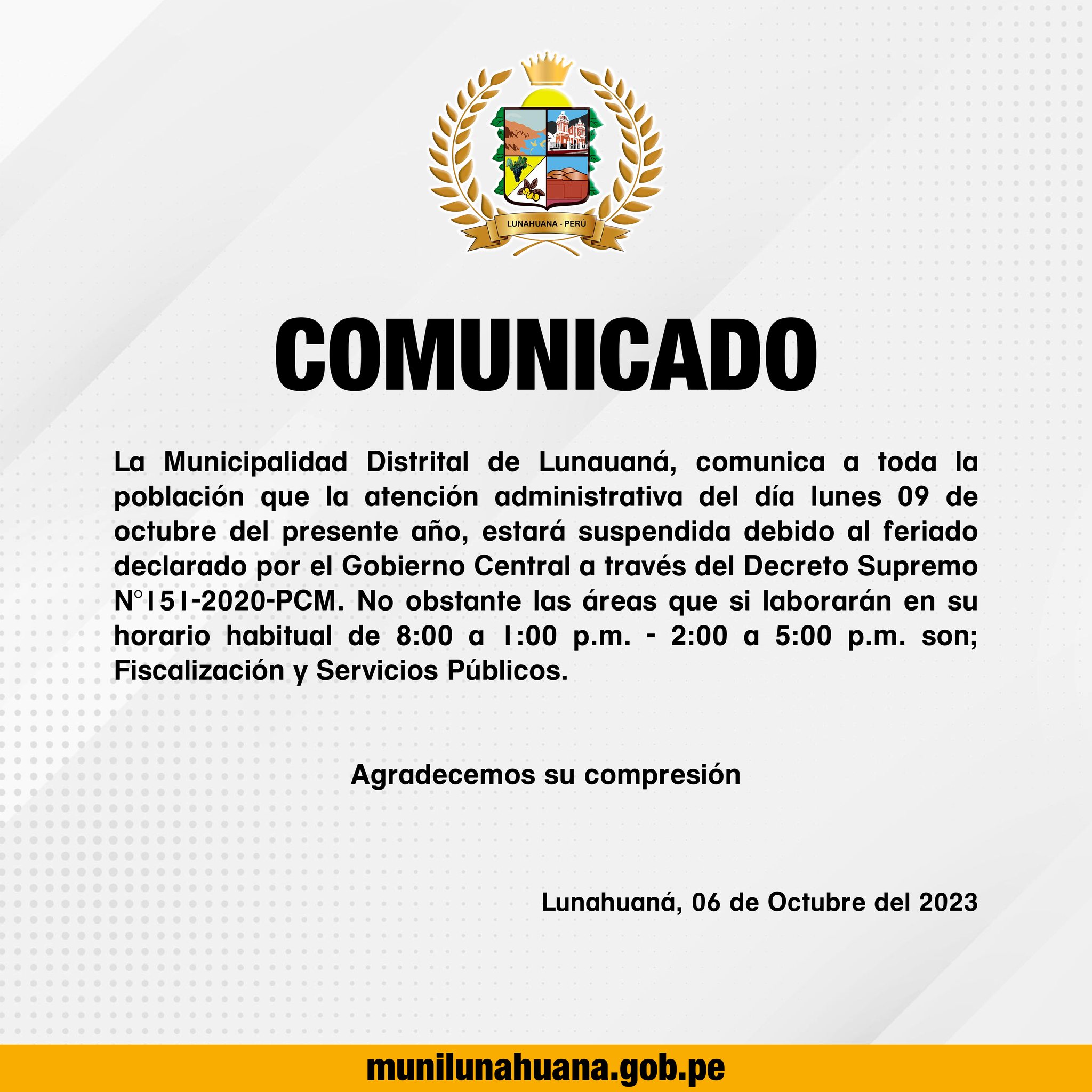 La Municipalidad Distrital de Lunauaná, comunica a toda la población que la atención administrativa del día lunes 09 de octubre del presente año, estará suspendida debido al feriado declarado por el Gobierno Central a través del Decreto Supremo N°151-2020-PCM. No obstante, las áreas que si laborarán en su horario habitual de 8:00 a 1:00 p.m. - 2:00 a 5:00 p.m. son; Fiscalización y Servicios Públicos. 
Agradecemos su compresión.

Lunahuaná, 06 de Octubre del 2023