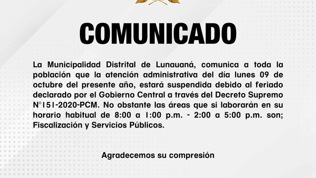 La Municipalidad Distrital de Lunauaná, comunica a toda la población que la atención administrativa del día lunes 09 de octubre del presente año, estará suspendida debido al feriado declarado por el Gobierno Central a través del Decreto Supremo N°151-2020-PCM. No obstante, las áreas que si laborarán en su horario habitual de 8:00 a 1:00 p.m. - 2:00 a 5:00 p.m. son; Fiscalización y Servicios Públicos. 
Agradecemos su compresión.

Lunahuaná, 06 de Octubre del 2023