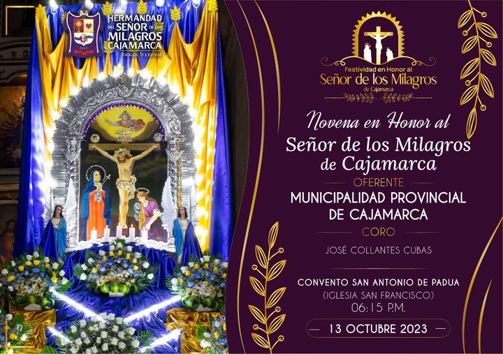 La Municipalidad Provincial de Cajamarca y la Hermandad del Señor de los Milagros de Cajamarca, invitan a la feligresía cajamarquina a participar de la última noche de Santo Rosario, Novena y misa en honor al Señor de los Milagros de Cajamarca.
Oferente: Municipalidad Provincial de Cajamarca 
📍Lugar: Convento San Antonio de Padua 
🕡Hora: 06:15 Pm