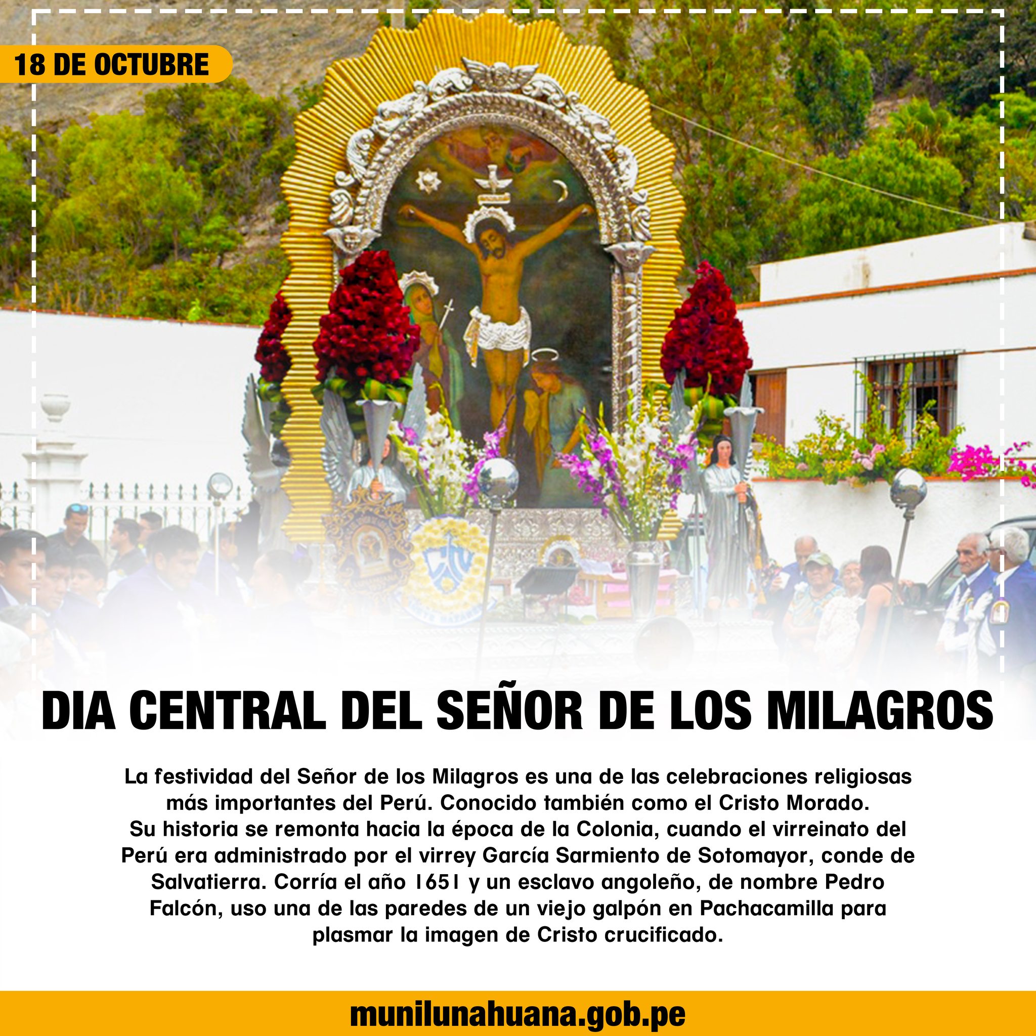 La festividad del Señor de los Milagros es una de las celebraciones religiosas más importantes del Perú. Conocido también como el Cristo Morado.
Su historia se remonta hacia la época de la Colonia, cuando el virreinato del Perú era administrado por el virrey García Sarmiento de Sotomayor, conde de Salvatierra. Corría el año 1651 y un esclavo angoleño, de nombre Pedro Falcón, uso una de las paredes de un viejo galpón en Pachacamilla para plasmar la imagen de Cristo crucificado.