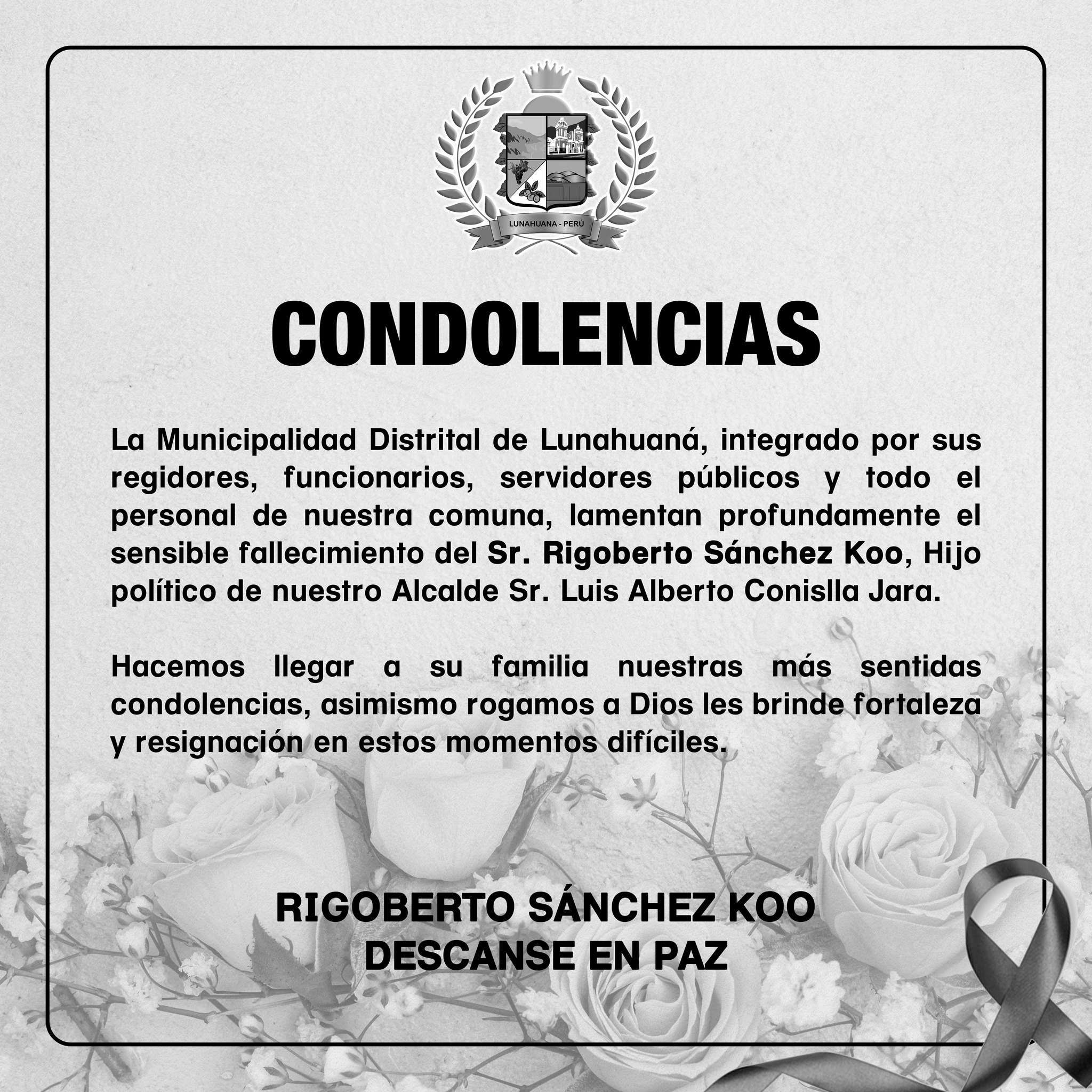 La Municipalidad Distrital de Lunahuaná, integrado por sus regidores, funcionarios, servidores públicos y todo el personal de nuestra comuna, lamentan profundamente el sensible fallecimiento del Sr. Rigoberto Sánchez Koo, Hijo político de nuestro Alcalde Sr. Luis Alberto Conislla Jara.
Hacemos llegar a su familia nuestras más sentidas condolencias, asimismo rogamos a Dios les brinde fortaleza y resignación en estos momentos difíciles.