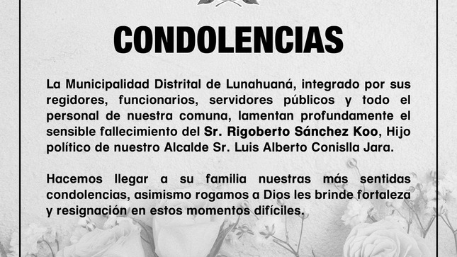 La Municipalidad Distrital de Lunahuaná, integrado por sus regidores, funcionarios, servidores públicos y todo el personal de nuestra comuna, lamentan profundamente el sensible fallecimiento del Sr. Rigoberto Sánchez Koo, Hijo político de nuestro Alcalde Sr. Luis Alberto Conislla Jara.

Hacemos llegar a su familia nuestras más sentidas condolencias, asimismo rogamos a Dios les brinde fortaleza y resignación en estos momentos difíciles.