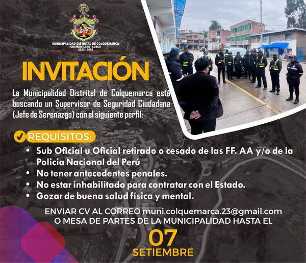 La Municipalidad Distrital de Colquemarca está buscando un Supervisor de Seguridad Ciudadana (Jefe de Serenazgo) con el siguiente perfil:
-Sub Oficial u Oficial retirado o cesado de las FF. AA y/o de la Policia Nacional del Perú 
-No tener antecedentes penales.
-No estar inhabilitado para contratar con el Estado.
-Gozar de buena salud física y mental.
Enviar cv al correo muni.colquemarca.23@gmail.com o mesa de partes de la municipalidad distrital de Colquemarca hasta el 07 de setiembre.
¡Colquemarca, un nuevo comienzo con oportunidades para todos!
Prof. Santos Oviedo Ataucuri - Alcalde
Gestión 2023 – 2026





