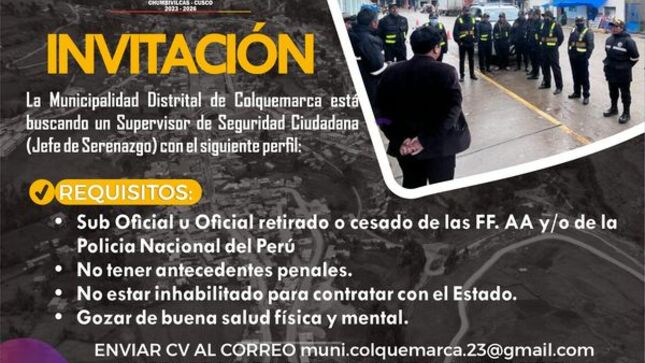 La Municipalidad Distrital de Colquemarca está buscando un Supervisor de Seguridad Ciudadana (Jefe de Serenazgo) con el siguiente perfil:
-Sub Oficial u Oficial retirado o cesado de las FF. AA y/o de la Policia Nacional del Perú 
-No tener antecedentes penales.
-No estar inhabilitado para contratar con el Estado.
-Gozar de buena salud física y mental.
Enviar cv al correo muni.colquemarca.23@gmail.com o mesa de partes de la municipalidad distrital de Colquemarca hasta el 07 de setiembre.
¡Colquemarca, un nuevo comienzo con oportunidades para todos!
Prof. Santos Oviedo Ataucuri - Alcalde
Gestión 2023 – 2026





