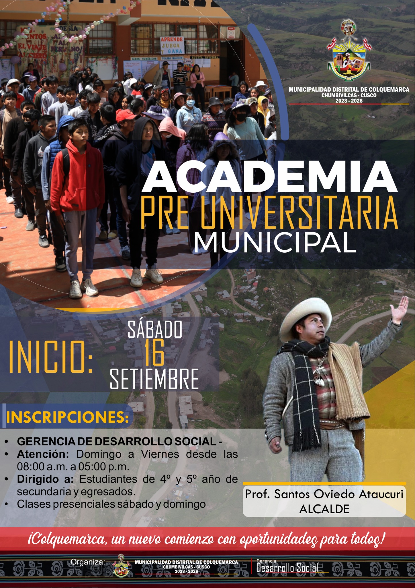 La Municipalidad Distrital de Colquemarca,a través del Proyecto Educativo de la Gerencia de Desarrollo Social, se complace en anunciar la apertura de la Academia Pre Universitaria Municipal, un proyecto educativo diseñado para brindar a los jóvenes del distrito la oportunidad de prepararse para un futuro brillante y exitoso en la educación superior.
Bajo el liderazgo del alcalde Prof. Santos Oviedo Ataucuri y su dedicada plana de Regidores, esta iniciativa ha sido posible gracias a una decidida voluntad política de mejorar las oportunidades educativas en Colquemarca.
Las inscripciones para la Academia Pre Universitaria Municipal se están llevando a cabo en la Gerencia de Desarrollo Social, donde los interesados pueden obtener toda la información necesaria y registrarse para formar parte de esta experiencia educativa única.
Entendiendo la importancia del aprendizaje práctico y el contacto directo con nuestros docentes, las clases se llevarán a cabo de manera presencial los sábados y domingos.
Este sábado 16 de setiembre, será el día en que nuestra Academia Preuniversitaria Municipal inicie su viaje hacia la excelencia educativa. No pierdan esta oportunidad única de prepararse para un futuro brillante.
¡Colquemarca, un nuevo comienzo con oportunidades para todos!
Prof. Santos Oviedo Ataucuri - Alcalde
Gestión 2023 - 2026

