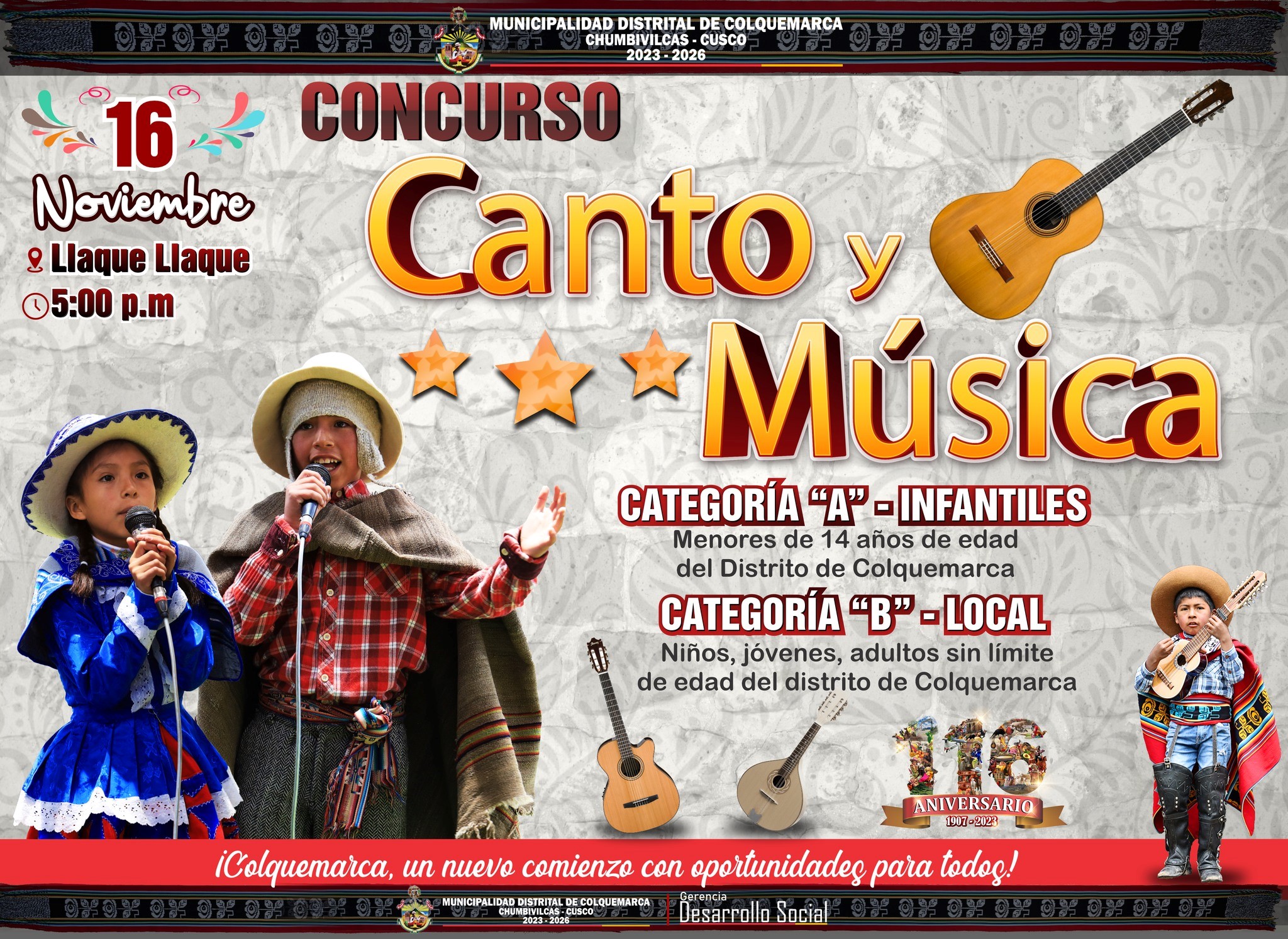 La Municipalidad Distrital de Colquemarca, encabezada por su alcalde Prof. Santos Oviedo Ataucuri y su plana de Regidores, en el marco de las celebraciones por el 116º aniversario de nuestro querido distrito, se complacen en invitar a toda la población a participar en el emocionante “Concurso de Canto y Música”. 
Este evento promete ser un encuentro lleno de emociones y talento musical. La Municipalidad distrital de Colquemarca espera contar con la activa participación de todos, fomentando así el espíritu artístico y cultural que nos caracteriza como buenos colquemarquinos y colquemarquinas.
𝗖𝗔𝗧𝗘𝗚𝗢𝗥𝗜́𝗔𝗦:
𝗖𝗔𝗧𝗘𝗚𝗢𝗥𝗜́𝗔 “𝗔” 𝗜𝗡𝗙𝗔𝗡𝗧𝗜𝗟𝗘𝗦
- Se consideran a los menores a 14 años de edad la que acreditará su documento nacional de identidad (DNI).
- Los participantes serán del ámbito del Distrito de Colquemarca, menores de 14 años de edad.
𝗖𝗔𝗧𝗘𝗚𝗢𝗥𝗜́𝗔 “𝗕” 𝗟𝗢𝗖𝗔𝗟
- Se consideran a los participantes niños, jóvenes, adultos sin límite de edad.
- Los participantes, pobladores en general del distrito de Colquemarca.
𝐋𝐮𝐠𝐚𝐫: Complejo Deportivo Llaque Llaque 
𝐅𝐞𝐜𝐡𝐚: 16 de noviembre 
𝐇𝐨𝐫𝐚: 5:00 p.m.
¡Los esperamos para celebrar 116 años de historia, cultura, compromiso y un futuro lleno de posibilidades!
¡Colquemarca, un nuevo comienzo con oportunidades para todos!
Prof. Santos Oviedo Ataucuri - Alcalde
Gestión 2023 - 2026
 
