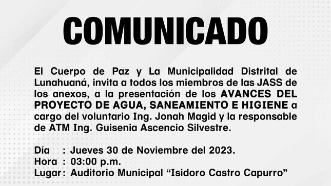 El Cuerpo de Paz y La Municipalidad Distrital de Lunahuaná, invita a todos los miembros de las JASS de los anexos, a la presentación de los avances del Proyecto de Agua, Saneamiento e Higiene a cargo del voluntario Ing. Jonah Magid y la responsable de ATM Ing. Guisenia Ascencio Silvestre. 
𝐃𝐢́𝐚: Jueves 30 de Noviembre del 2023.
𝐇𝐨𝐫𝐚: 03:00 p.m.
𝐋𝐮𝐠𝐚𝐫: Auditorio Municipal “Isidoro Castro Capurro” 

#EnGestionChavelonEsLaSolucion