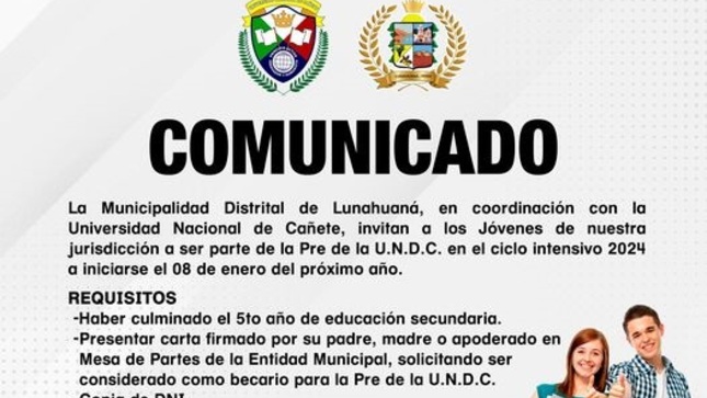 La Municipalidad Distrital de Lunahuaná, en coordinación con la Universidad Nacional de Cañete, invitan a los Jóvenes de nuestra jurisdicción a ser parte de la Pre de la U.N.D.C. en el ciclo intensivo 2024 a iniciarse el 08 de enero del próximo año. 
📢 𝐑𝐄𝐐𝐔𝐈𝐒𝐈𝐓𝐎𝐒
- Haber culminado el 5to año de educación secundaria.
- Presentar carta firmado por su padre, madre o apoderado en Mesa de Partes de la Entidad Municipal, solicitando ser considerado como becario para la Pre de la U.N.D.C. 
- Copia de DNI. 
- 15 vacantes. 
📢 𝐑𝐄𝐂𝐄𝐏𝐂𝐈𝐎́𝐍 𝐃𝐄 𝐃𝐎𝐂𝐔𝐌𝐄𝐍𝐓𝐎𝐒:
Desde: 30 de Noviembre 2023 
Hasta: 08 de Enero del 2024
Hora: 08:00 a.m. A 5:00 p.m. 
Lugar: Mesa de Partes de la Municipalidad Distrital de Lunahuaná.
Las clases se desarrollarán de forma presencial en la Sede Académica Casa de la Cultura de Lunes a Domingo en los horarios 7:45 a.m. a 01:30 p.m. en el turno de mañana y de 02:00 p.m. a 07:45 p.m. en el turno tarde.
  
#EnGestionChavelonEsLaSolucion