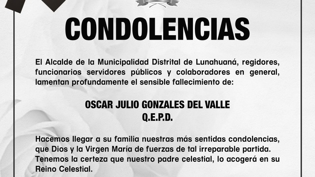 El Alcalde de la Municipalidad Distrital de Lunahuaná, regidores, funcionarios, servidores públicos y colaboradores en general, lamentan profundamente el sensible fallecimiento de: 
✝️𝐎𝐒𝐂𝐀𝐑 𝐉𝐔𝐋𝐈𝐎 𝐆𝐎𝐍𝐙𝐀𝐋𝐄𝐒 𝐃𝐄𝐋 𝐕𝐀𝐋𝐋𝐄 ✝️ Q.E.P.D.
Hacemos llegar a su familia nuestras más sentidas condolencias, que Dios y la Virgen María de fuerzas de tal irreparable partida.
Tenemos la certeza que nuestro padre celestial, lo acogerá en su Reino Celestial.
Nota: fue asesor de la Gestión Municipal del año 2011 - 2014  y perteneció a la Benemérita Guardia Civil del Perú.