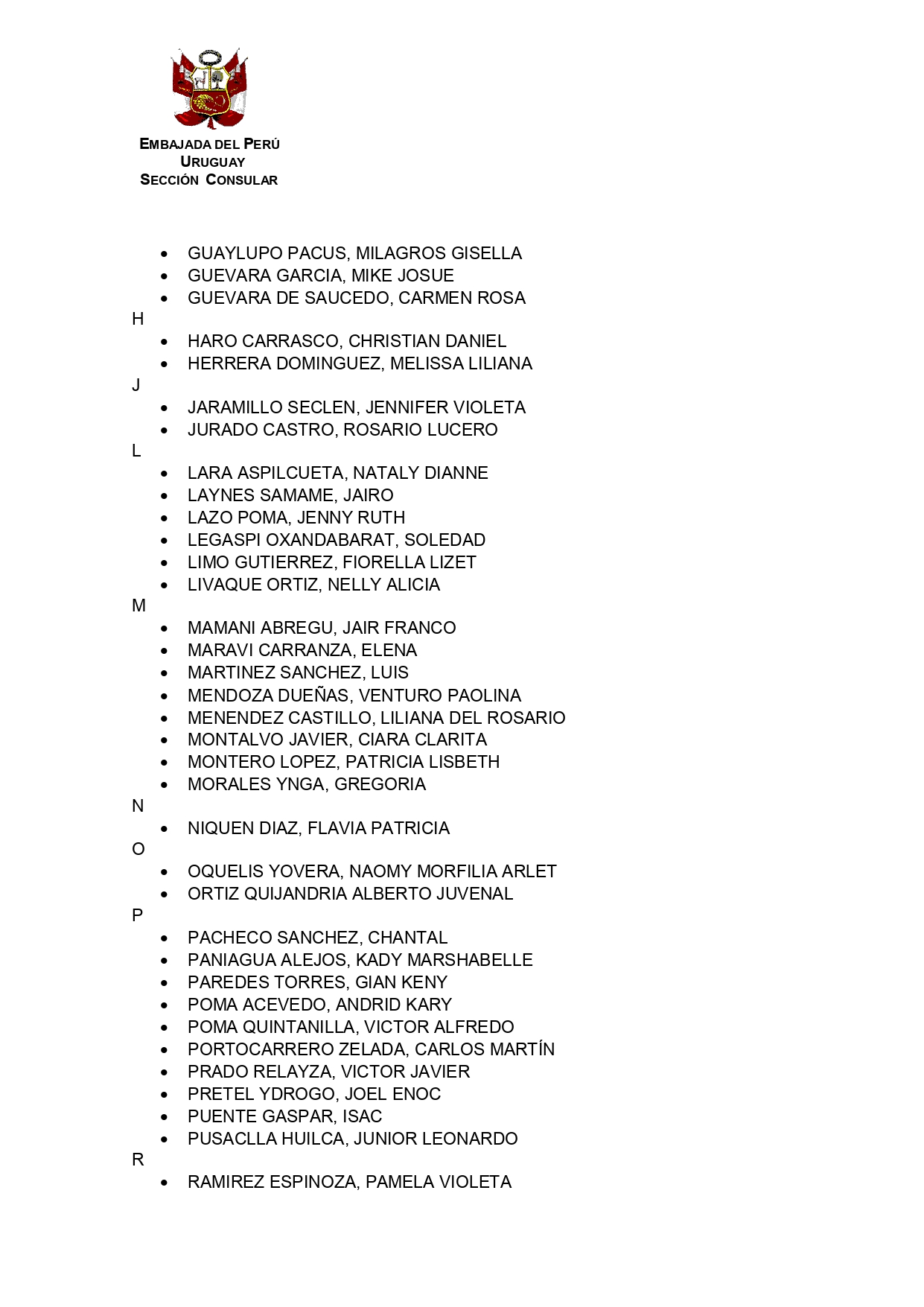Mucho se agradecerá a los titulares que se detallan a continuación, agendarse para recoger su Documento Nacional de Identidad (DNI) a través de los telfs. 29022496, 29082825 y 29088870 o vía e-mail: consuladomontevideo@embaperu.org.uy  

Se recuerda que toda atención presencial es previa cita. 

A
•	AGUILERA QUISPE, MAURO
•	ARMAS ARIAS, MAYRA ALEJANDRA
B
•	BALLON FOCACCI, MARICE
•	BRICEÑO ARANA, RICARDO
C
•	CABALLERO MEDINA MAYBE MONICA
•	CACERES ALONZO, ROXANA YESSICA
•	CAICAY GONZALES, JUAN ENRIQUE
•	CANCHUMANI SALOMÉ, OSCAR
•	CASTILLO GUEVARA, RICARDO DANIEL
•	CASTILLO LUNAREJO, JOSEPH MIGUEL
•	CONROY BLACKER, TOMAS
•	CORDERO ORIUNDO LUCIANO
•	CORNEJO LA TORRE, MARIA DEL CARMEN
•	CORONEL CHARDY, ROBERTH ZUIBERTO
•	CRUZ CALDAS, OSCAR
CH
•	CHIRA NUÑEZ, MYA SELENE
D
•	DE LOS SANTOS YAÑEZ, DENNIS HUMBERTO
•	DIAZ BALCAZAR, HUGO JESUS
E
•	ECHEVARRIA DOMINGUEZ, EDITA FELICITA
•	ESCALANTE RUPAILLA, ELISBETH ROCÍO
F
•	FERRERO BUTTERS LEONOR ISABEL
G
•	GALLENO GUINEA, ANA INES MARIA
•	GANOZA SILVA, MARIAJOSÉ
•	GONZALEZ ALARCON, OSCAR RAMON
•	GONZALEZ OTEGUI, MICAELA
•	GUAYLUPO PACUS, MILAGROS GISELLA
•	GUEVARA GARCIA, MIKE JOSUE
•	GUEVARA DE SAUCEDO, CARMEN ROSA
H
•	HARO CARRASCO, CHRISTIAN DANIEL
•	HERRERA DOMINGUEZ, MELISSA LILIANA
J
•	JARAMILLO SECLEN, JENNIFER VIOLETA
•	JURADO CASTRO, ROSARIO LUCERO
L
•	LARA ASPILCUETA, NATALY DIANNE
•	LAYNES SAMAME, JAIRO
•	LAZO POMA, JENNY RUTH
•	LEGASPI OXANDABARAT, SOLEDAD
•	LIMO GUTIERREZ, FIORELLA LIZET
•	LIVAQUE ORTIZ, NELLY ALICIA
M
•	MAMANI ABREGU, JAIR FRANCO
•	MARAVI CARRANZA, ELENA
•	MARTINEZ SANCHEZ, LUIS
•	MENDOZA DUEÑAS, VENTURO PAOLINA
•	MENENDEZ CASTILLO, LILIANA DEL ROSARIO
•	MONTALVO JAVIER, CIARA CLARITA
•	MONTERO LOPEZ, PATRICIA LISBETH
•	MORALES YNGA, GREGORIA
N
•	NIQUEN DIAZ, FLAVIA PATRICIA
O
•	OQUELIS YOVERA, NAOMY MORFILIA ARLET
•	ORTIZ QUIJANDRIA ALBERTO JUVENAL
P
•	PACHECO SANCHEZ, CHANTAL
•	PANIAGUA ALEJOS, KADY MARSHABELLE
•	PAREDES TORRES, GIAN KENY
•	POMA ACEVEDO, ANDRID KARY
•	POMA QUINTANILLA, VICTOR ALFREDO
•	PORTOCARRERO ZELADA, CARLOS MARTÍN
•	PRADO RELAYZA, VICTOR JAVIER
•	PRETEL YDROGO, JOEL ENOC
•	PUENTE GASPAR, ISAC
•	PUSACLLA HUILCA, JUNIOR LEONARDO
R
•	RAMIREZ ESPINOZA, PAMELA VIOLETA
•	REYES GUEVARA, OSCAR MARTIN
•	RIOS ALBINO, CIRZI DEYSI
•	RIVADENEYRA VILLASIS WILLIAM’S FERNANDO
•	RODRIGUEZ VELIZ ALEJANDRO ANTONIO
•	ROJAS COTRINA, ROSA CORINA
•	ROMERO ECHEVARRIA, ADA TEODORA
•	RUIZ ANGULO, ANTONIA
S
•	SALDIVAR PAREDES, PAMELA OFELIA
•	SANCHEZ JUAREZ, JOEL
•	SANDOVAL CRISANTO, ISABEL
•	SOCOLA CAÑOLA, JOHN ALEXIS
•	SUSANIBAR MEJIA, HERMES WILFREDO
T
•	TAVELLA SAYAN, FIORELLA JOANNA
•	TOLEDO HURTADO, HILDA JACQUELINE
•	TURPO AVILES, JHON EDWARD
U
•	UCAÑAN CARRASCO, IVAN JOSUE MIGUEL
V
•	VASQUEZ CHUMPITAZ, WALTER JESUS
•	VEGA MOGOLLON, JORGE LUIS
•	VELARDE ROJAS, ARTURO
•	VILA MIRANDA ERICK ABRAHAM
•	VILCA TRUJILLO, CARLOS DANIEL
•	VILLAVERDE INFANTE, ALDO RENZO
•	VILLAGRAN VIGO, VALENTINA
Y
•	YNOÑAN VALDERA, SEBASTIANA MICAELA
•	YOVERA GÓMEZ, MARISELA YESENIA
Z
•	ZAVALA BOLIVAR, ANGELA GIULIANA





Montevideo, 14 de noviembre de 2023

