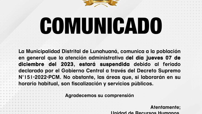 La Municipalidad Distrital de Lunahuaná, comunica a la población en general que la atención administrativa del 𝐝𝐢́𝐚 𝐣𝐮𝐞𝐯𝐞𝐬 𝟎𝟕 𝐝𝐞 𝐝𝐢𝐜𝐢𝐞𝐦𝐛𝐫𝐞 𝐝𝐞𝐥 𝟐𝟎𝟐𝟑, 𝐞𝐬𝐭𝐚𝐫𝐚́ 𝐬𝐮𝐬𝐩𝐞𝐧𝐝𝐢𝐝𝐚 debido al feriado declarado por el Gobierno Central a través del 𝐃𝐞𝐜𝐫𝐞𝐭𝐨 𝐒𝐮𝐩𝐫𝐞𝐦𝐨 𝐍°𝟏𝟓𝟏-𝟐𝟎𝟐𝟐-𝐏𝐂𝐌. No obstante, las áreas que, si laborarán en su horario habitual, son fiscalización y servicios públicos.
 Agradecemos su comprensión 
Atentamente; 

Unidad de Recursos Humanos.