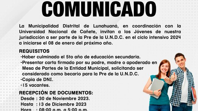  #Importante!!! 
𝐂𝐎𝐌𝐔𝐍𝐈𝐂𝐀𝐃𝐎
La Municipalidad Distrital de Lunahuaná, en coordinación con la Universidad Nacional de Cañete, invitan a los Jóvenes de nuestra jurisdicción a ser parte de la Pre de la U.N.D.C. en el ciclo intensivo 2024 a iniciarse el 08 de enero del próximo año. 
𝐑𝐄𝐐𝐔𝐈𝐒𝐈𝐓𝐎𝐒
- Haber culminado el 5to año de educación secundaria.
- Presentar carta firmado por su padre, madre o apoderado en Mesa de Partes de la Entidad Municipal, solicitando ser considerado como becario para la Pre de la U.N.D.C. 
- Copia de DNI. 
- 15 vacantes. 
𝐑𝐄𝐂𝐄𝐏𝐂𝐈𝐎́𝐍 𝐃𝐄 𝐃𝐎𝐂𝐔𝐌𝐄𝐍𝐓𝐎𝐒:
Desde: 30 de Noviembre 2023 
Hasta: 13 de Diciembre 2023
Hora: 08:00 a.m. A 5:00 p.m. 
Lugar: Mesa de Partes de la Municipalidad Distrital de Lunahuaná.
Las clases se desarrollarán de forma presencial en la Sede Académica Casa de la Cultura de Lunes a Domingo en los horarios 7:45 a.m. a 01:30 p.m. en el turno de mañana y de 02:00 p.m. a 07:45 p.m. en el turno tarde. 

#EnGestionChavelonEsLaSolucion