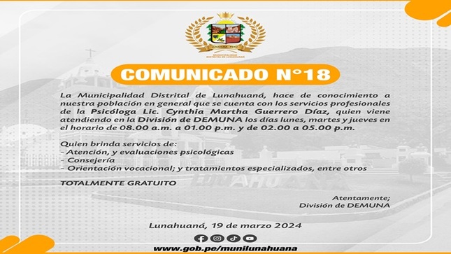 La Municipalidad Distrital de Lunahuaná, hace de conocimiento a nuestra población en general que se cuenta con los servicios profesionales de la Psicóloga Lic. Cynthia Martha Guerrero Díaz, quien viene atendiendo en la División de DEMUNA los días lunes, martes y jueves en el horario de 08.00 a.m. a 01.00 p.m. y de 02.00 a 05.00 p.m.

Quien brinda servicios de:
- Atención, y evaluaciones psicológicas;
- Consejería
- Orientación vocacional y tratamientos especializados, entre otros

𝐓𝐎𝐓𝐀𝐋𝐌𝐄𝐍𝐓𝐄 𝐆𝐑𝐀𝐓𝐔𝐈𝐓𝐎

Atentamente;
División de DEMUNA

#EnGestionChavelonEsLaSolucion

𝑺𝒆 𝒂𝒈𝒓𝒂𝒅𝒆𝒄𝒆 𝒔𝒖 𝒅𝒊𝒇𝒖𝒔𝒊𝒐́𝒏 / 𝑼𝒏𝒊𝒅𝒂𝒅 𝒅𝒆 𝑰𝒎𝒂𝒈𝒆𝒏 𝑰𝒏𝒔𝒕𝒊𝒕𝒖𝒄𝒊𝒐𝒏𝒂𝒍