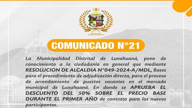 La Municipalidad Distrital de Lunahuaná, pone de conocimiento a la ciudadanía en general que mediante 𝐑𝐄𝐒𝐎𝐋𝐔𝐂𝐈𝐎𝐍 𝐃𝐄 𝐀𝐋𝐂𝐀𝐋𝐃𝐈𝐀 𝐍°𝟎𝟒𝟗-𝟐𝟎𝟐𝟒-𝐀/𝐌𝐃𝐋, Bases para el procedimiento de adjudicación directa, para el proceso de arrendamiento de puestos vacantes en el mercado municipal de Lunahuaná. En donde se 𝐚𝐩𝐫𝐮𝐞𝐛𝐚 𝐞𝐥 𝐝𝐞𝐬𝐜𝐮𝐞𝐧𝐭𝐨 𝐝𝐞𝐥 𝟓𝟎% 𝐬𝐨𝐛𝐫𝐞 𝐞𝐥 𝐩𝐫𝐞𝐜𝐢𝐨 𝐛𝐚𝐬𝐞 𝐝𝐮𝐫𝐚𝐧𝐭𝐞 𝐞𝐥 𝐩𝐫𝐢𝐦𝐞𝐫 𝐚𝐧̃𝐨 𝐝𝐞 𝐜𝐨𝐧𝐭𝐫𝐚𝐭𝐨 para los nuevos participantes. 
Atentamente; 
Comité Para La Adjudicación de Puestos del Mercado Municipal de Propiedad de La MDL 
#EnGestionChavelonEsLaSolucion

𝑺𝒆 𝒂𝒈𝒓𝒂𝒅𝒆𝒄𝒆 𝒔𝒖 𝒅𝒊𝒇𝒖𝒔𝒊𝒐́𝒏 / 𝑼𝒏𝒊𝒅𝒂𝒅 𝒅𝒆 𝑰𝒎𝒂𝒈𝒆𝒏 𝑰𝒏𝒔𝒕𝒊𝒕𝒖𝒄𝒊𝒐𝒏𝒂𝒍