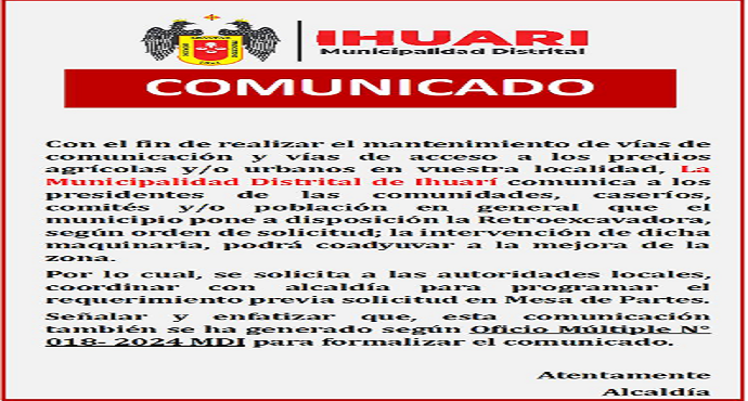 Con el fin de realizar el mantenimiento de vías de comunicación y vías de acceso a los predios agrícolas y/o urbanos en vuestra localidad, La Municipalidad Distrital de Ihuarí comunica a los presidentes de las comunidades, caseríos, comités y/o población en general que el municipio pone a disposición la Retroexcavadora, según orden de solicitud; la intervención de dicha maquinaria, podrá coadyuvar a la mejora de la zona.
Por lo cual, se solicita a las autoridades locales, coordinar con alcaldía para programar el requerimiento previa solicitud en Mesa de Partes.
Señalar y enfatizar que, esta comunicación también se ha generado según Oficio Múltiple con N° 018- 2024 MDI para formalizar el comunicado.