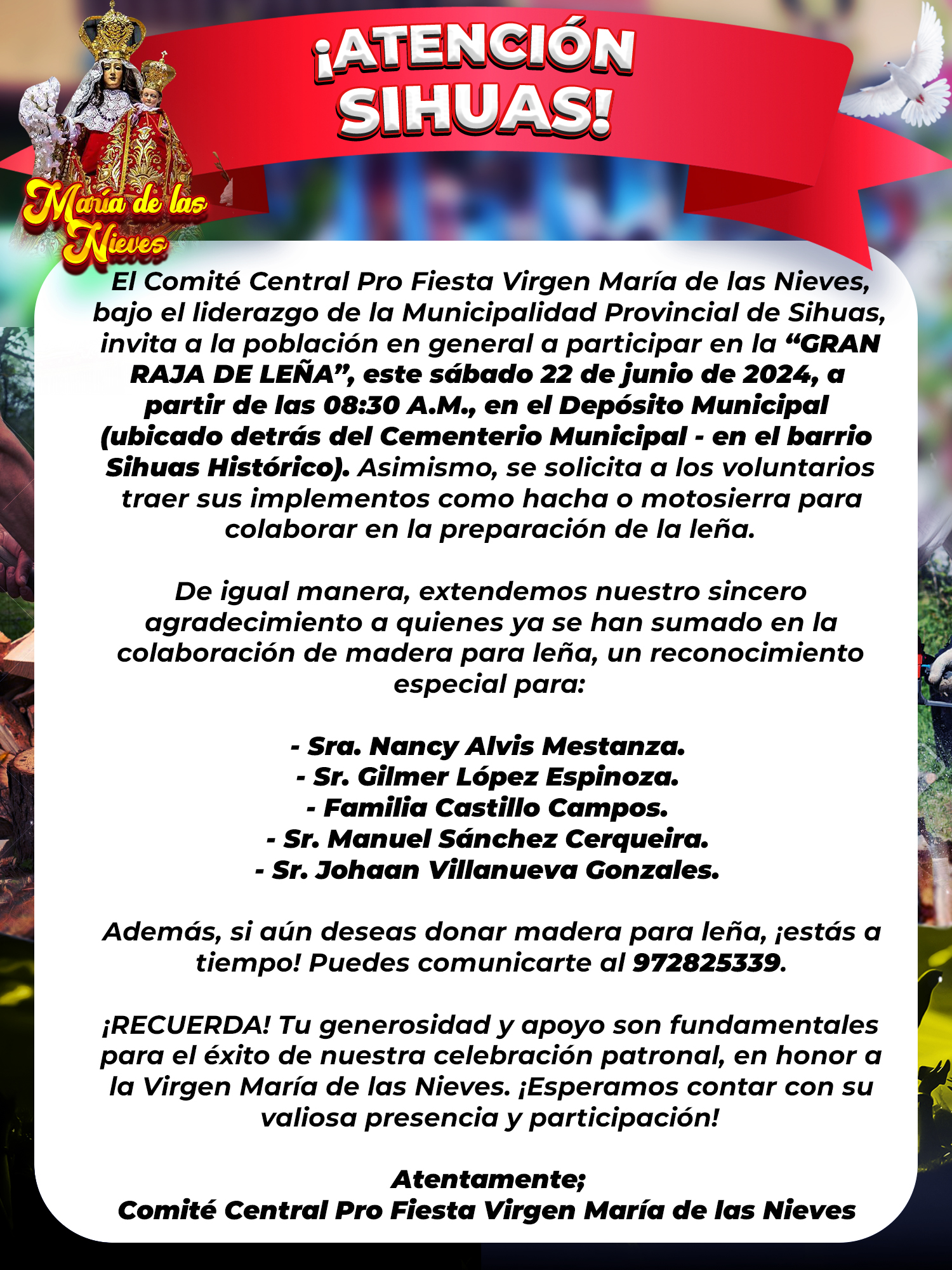 π£Β‘ππ§ππ‘πππ’Μπ‘ π¦πππ¨ππ¦!
El ComitΓ© Central Pro Fiesta Virgen MarΓa de las Nieves, bajo el liderazgo de la Municipalidad Provincial de Sihuas, invita a la poblaciΓ³n en general a participar en la βGRAN RAJA DE LEΓAβ, este sΓ‘bado 22 de junio de 2024, a partir de las 08:30 A.M., en el DepΓ³sito Municipal (ubicado detrΓ‘s del Cementerio Municipal - en el barrio Sihuas HistΓ³rico). Asimismo, se solicita a los voluntarios traer sus implementos como hacha o motosierra para colaborar en la preparaciΓ³n de la leΓ±a.
AdemΓ‘s, si aΓΊn deseas donar madera para leΓ±a, Β‘estΓ‘s a tiempo! Puedes comunicarte al βοΈ972825339.
π£Β‘RECUERDA! Tu generosidad y apoyo son fundamentales para el Γ©xito de nuestra celebraciΓ³n patronal, en honor a la Virgen MarΓa de las Nieves. Β‘Esperamos contar con su valiosa presencia y participaciΓ³n!
π Β‘ππππππ ππ πππππππ ππππ ππππππππ ππ π
πππππ ππππππππ ππ πππππ π ππ πππππΜππππ ππππππ ππππΜπ ππ πππ ππππππ!